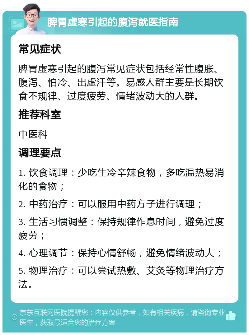 脾胃虚寒引起的腹泻就医指南 常见症状 脾胃虚寒引起的腹泻常见症状包括经常性腹胀、腹泻、怕冷、出虚汗等。易感人群主要是长期饮食不规律、过度疲劳、情绪波动大的人群。 推荐科室 中医科 调理要点 1. 饮食调理：少吃生冷辛辣食物，多吃温热易消化的食物； 2. 中药治疗：可以服用中药方子进行调理； 3. 生活习惯调整：保持规律作息时间，避免过度疲劳； 4. 心理调节：保持心情舒畅，避免情绪波动大； 5. 物理治疗：可以尝试热敷、艾灸等物理治疗方法。