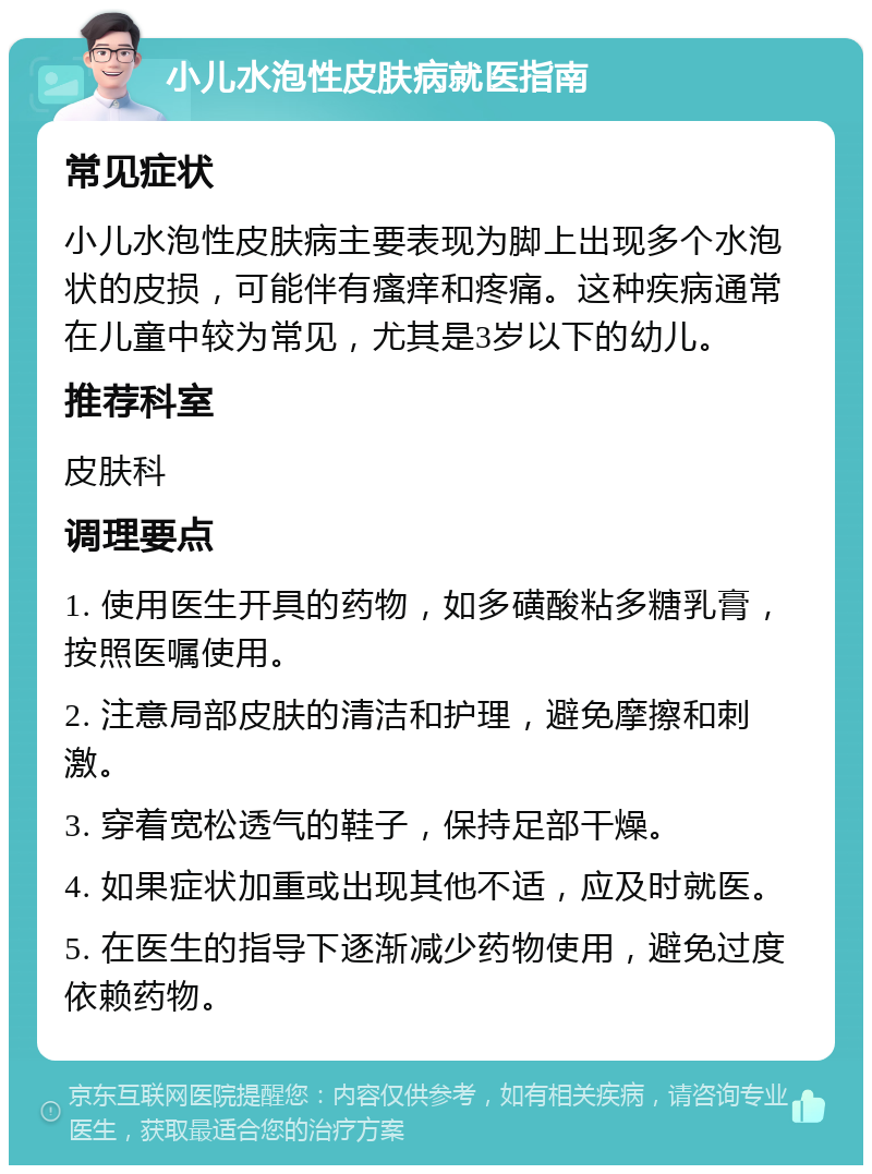 小儿水泡性皮肤病就医指南 常见症状 小儿水泡性皮肤病主要表现为脚上出现多个水泡状的皮损，可能伴有瘙痒和疼痛。这种疾病通常在儿童中较为常见，尤其是3岁以下的幼儿。 推荐科室 皮肤科 调理要点 1. 使用医生开具的药物，如多磺酸粘多糖乳膏，按照医嘱使用。 2. 注意局部皮肤的清洁和护理，避免摩擦和刺激。 3. 穿着宽松透气的鞋子，保持足部干燥。 4. 如果症状加重或出现其他不适，应及时就医。 5. 在医生的指导下逐渐减少药物使用，避免过度依赖药物。