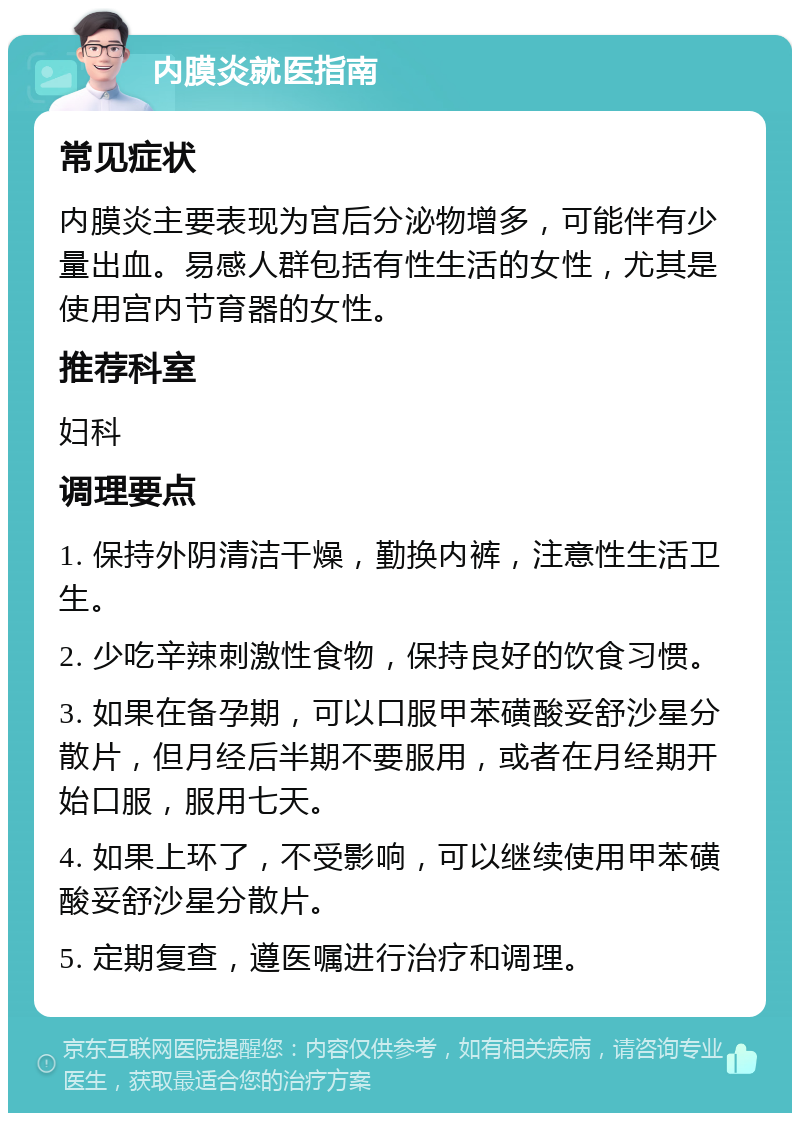 内膜炎就医指南 常见症状 内膜炎主要表现为宫后分泌物增多，可能伴有少量出血。易感人群包括有性生活的女性，尤其是使用宫内节育器的女性。 推荐科室 妇科 调理要点 1. 保持外阴清洁干燥，勤换内裤，注意性生活卫生。 2. 少吃辛辣刺激性食物，保持良好的饮食习惯。 3. 如果在备孕期，可以口服甲苯磺酸妥舒沙星分散片，但月经后半期不要服用，或者在月经期开始口服，服用七天。 4. 如果上环了，不受影响，可以继续使用甲苯磺酸妥舒沙星分散片。 5. 定期复查，遵医嘱进行治疗和调理。