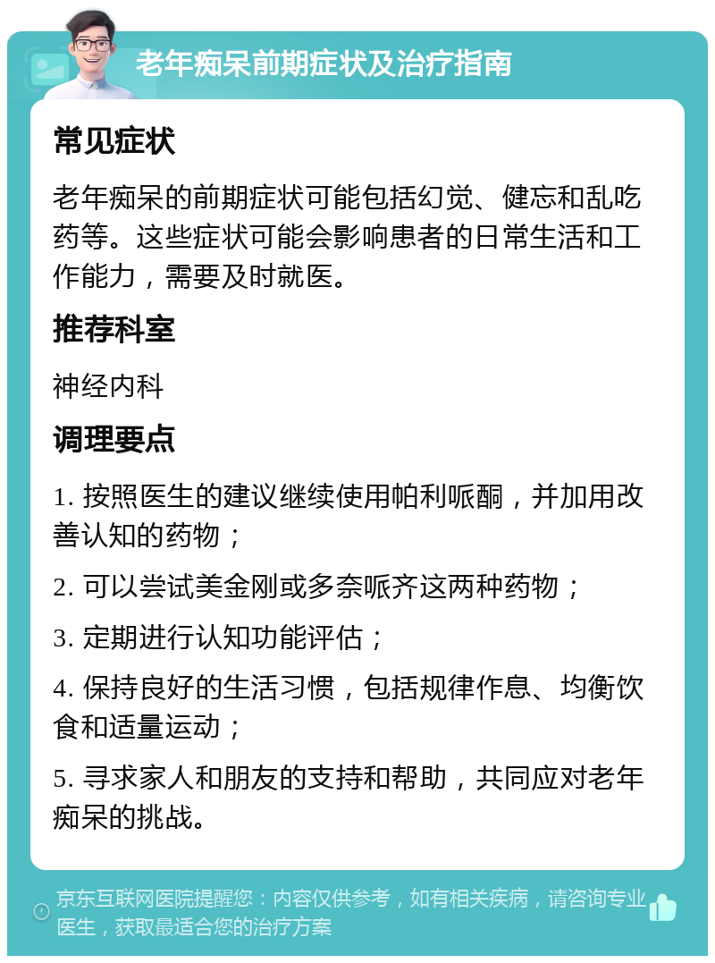 老年痴呆前期症状及治疗指南 常见症状 老年痴呆的前期症状可能包括幻觉、健忘和乱吃药等。这些症状可能会影响患者的日常生活和工作能力，需要及时就医。 推荐科室 神经内科 调理要点 1. 按照医生的建议继续使用帕利哌酮，并加用改善认知的药物； 2. 可以尝试美金刚或多奈哌齐这两种药物； 3. 定期进行认知功能评估； 4. 保持良好的生活习惯，包括规律作息、均衡饮食和适量运动； 5. 寻求家人和朋友的支持和帮助，共同应对老年痴呆的挑战。