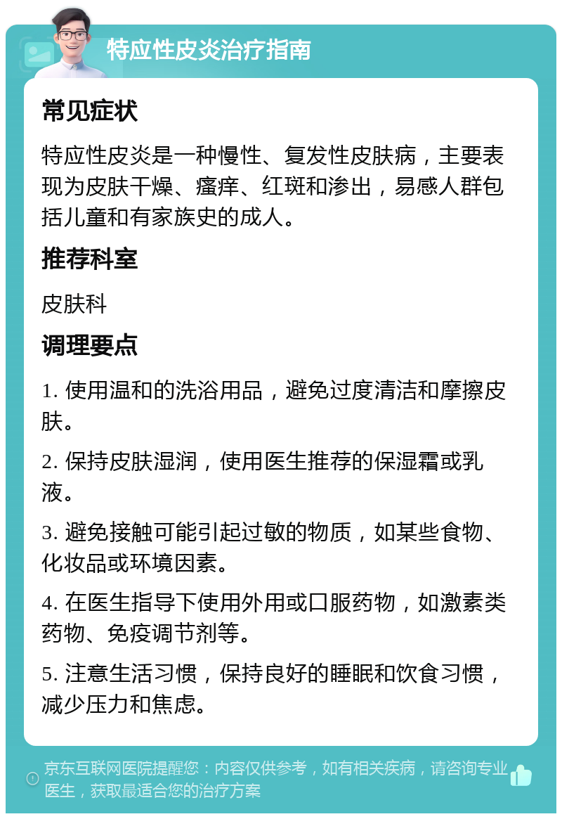 特应性皮炎治疗指南 常见症状 特应性皮炎是一种慢性、复发性皮肤病，主要表现为皮肤干燥、瘙痒、红斑和渗出，易感人群包括儿童和有家族史的成人。 推荐科室 皮肤科 调理要点 1. 使用温和的洗浴用品，避免过度清洁和摩擦皮肤。 2. 保持皮肤湿润，使用医生推荐的保湿霜或乳液。 3. 避免接触可能引起过敏的物质，如某些食物、化妆品或环境因素。 4. 在医生指导下使用外用或口服药物，如激素类药物、免疫调节剂等。 5. 注意生活习惯，保持良好的睡眠和饮食习惯，减少压力和焦虑。