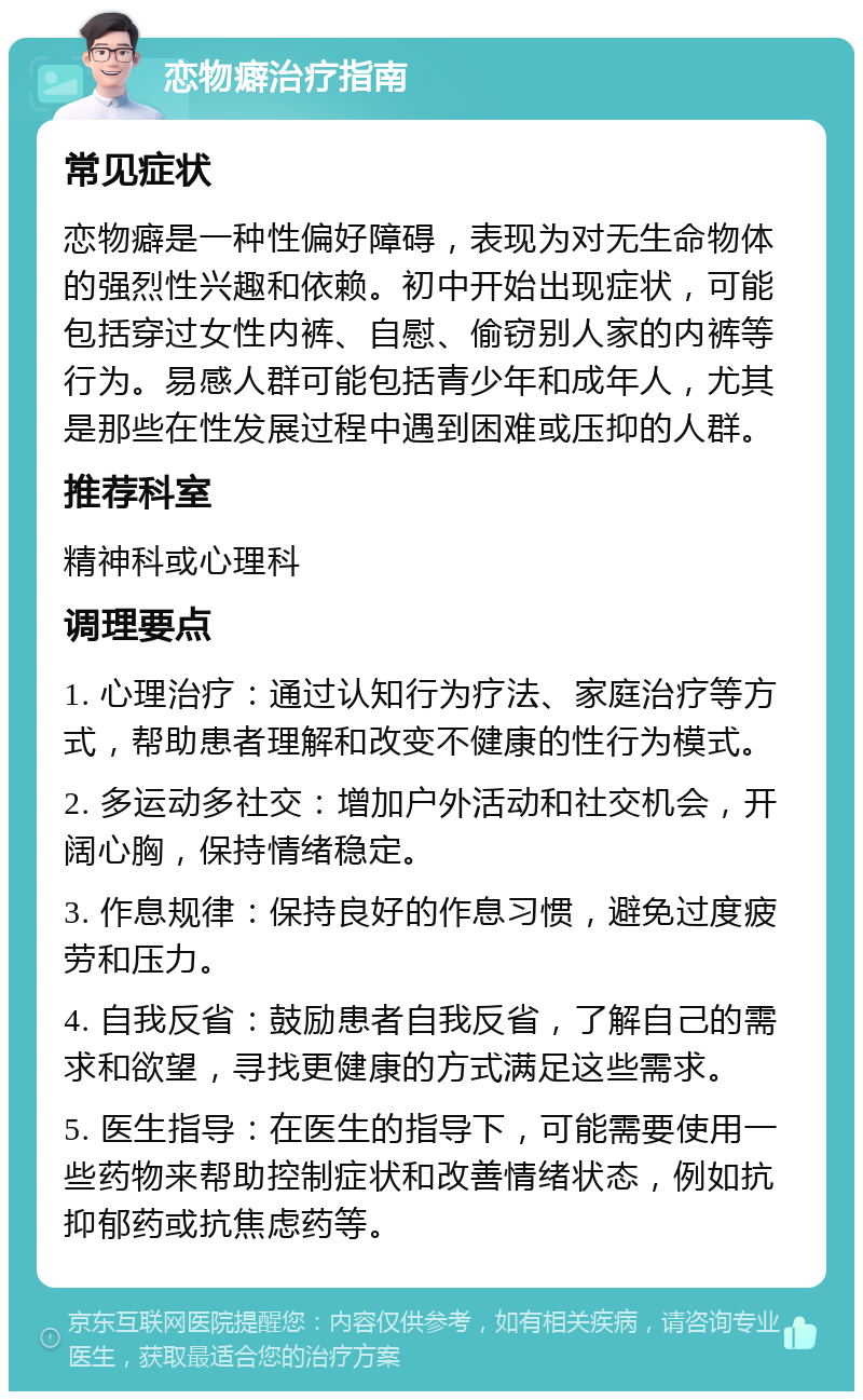 恋物癖治疗指南 常见症状 恋物癖是一种性偏好障碍，表现为对无生命物体的强烈性兴趣和依赖。初中开始出现症状，可能包括穿过女性内裤、自慰、偷窃别人家的内裤等行为。易感人群可能包括青少年和成年人，尤其是那些在性发展过程中遇到困难或压抑的人群。 推荐科室 精神科或心理科 调理要点 1. 心理治疗：通过认知行为疗法、家庭治疗等方式，帮助患者理解和改变不健康的性行为模式。 2. 多运动多社交：增加户外活动和社交机会，开阔心胸，保持情绪稳定。 3. 作息规律：保持良好的作息习惯，避免过度疲劳和压力。 4. 自我反省：鼓励患者自我反省，了解自己的需求和欲望，寻找更健康的方式满足这些需求。 5. 医生指导：在医生的指导下，可能需要使用一些药物来帮助控制症状和改善情绪状态，例如抗抑郁药或抗焦虑药等。