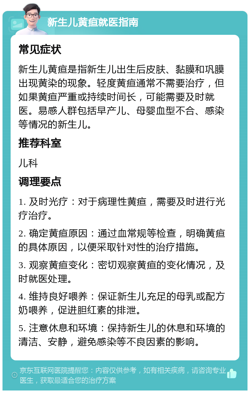 新生儿黄疸就医指南 常见症状 新生儿黄疸是指新生儿出生后皮肤、黏膜和巩膜出现黄染的现象。轻度黄疸通常不需要治疗，但如果黄疸严重或持续时间长，可能需要及时就医。易感人群包括早产儿、母婴血型不合、感染等情况的新生儿。 推荐科室 儿科 调理要点 1. 及时光疗：对于病理性黄疸，需要及时进行光疗治疗。 2. 确定黄疸原因：通过血常规等检查，明确黄疸的具体原因，以便采取针对性的治疗措施。 3. 观察黄疸变化：密切观察黄疸的变化情况，及时就医处理。 4. 维持良好喂养：保证新生儿充足的母乳或配方奶喂养，促进胆红素的排泄。 5. 注意休息和环境：保持新生儿的休息和环境的清洁、安静，避免感染等不良因素的影响。