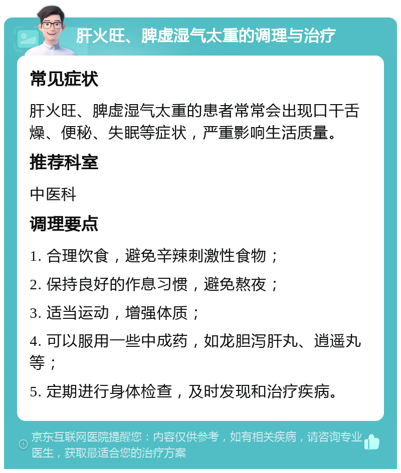 肝火旺、脾虚湿气太重的调理与治疗 常见症状 肝火旺、脾虚湿气太重的患者常常会出现口干舌燥、便秘、失眠等症状，严重影响生活质量。 推荐科室 中医科 调理要点 1. 合理饮食，避免辛辣刺激性食物； 2. 保持良好的作息习惯，避免熬夜； 3. 适当运动，增强体质； 4. 可以服用一些中成药，如龙胆泻肝丸、逍遥丸等； 5. 定期进行身体检查，及时发现和治疗疾病。