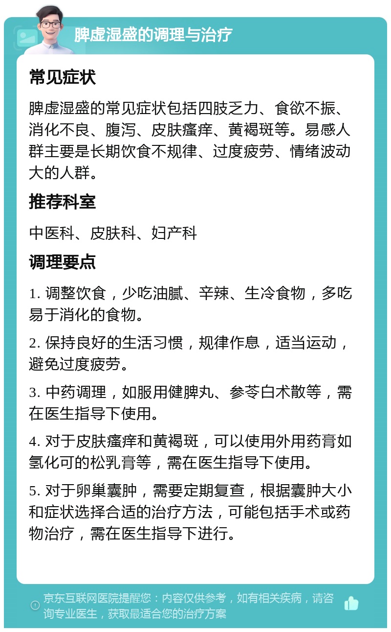 脾虚湿盛的调理与治疗 常见症状 脾虚湿盛的常见症状包括四肢乏力、食欲不振、消化不良、腹泻、皮肤瘙痒、黄褐斑等。易感人群主要是长期饮食不规律、过度疲劳、情绪波动大的人群。 推荐科室 中医科、皮肤科、妇产科 调理要点 1. 调整饮食，少吃油腻、辛辣、生冷食物，多吃易于消化的食物。 2. 保持良好的生活习惯，规律作息，适当运动，避免过度疲劳。 3. 中药调理，如服用健脾丸、参苓白术散等，需在医生指导下使用。 4. 对于皮肤瘙痒和黄褐斑，可以使用外用药膏如氢化可的松乳膏等，需在医生指导下使用。 5. 对于卵巢囊肿，需要定期复查，根据囊肿大小和症状选择合适的治疗方法，可能包括手术或药物治疗，需在医生指导下进行。