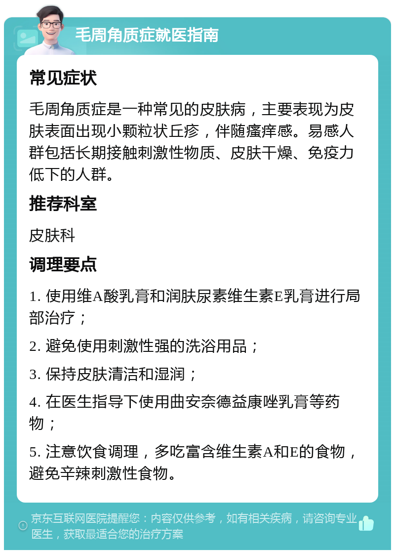 毛周角质症就医指南 常见症状 毛周角质症是一种常见的皮肤病，主要表现为皮肤表面出现小颗粒状丘疹，伴随瘙痒感。易感人群包括长期接触刺激性物质、皮肤干燥、免疫力低下的人群。 推荐科室 皮肤科 调理要点 1. 使用维A酸乳膏和润肤尿素维生素E乳膏进行局部治疗； 2. 避免使用刺激性强的洗浴用品； 3. 保持皮肤清洁和湿润； 4. 在医生指导下使用曲安奈德益康唑乳膏等药物； 5. 注意饮食调理，多吃富含维生素A和E的食物，避免辛辣刺激性食物。