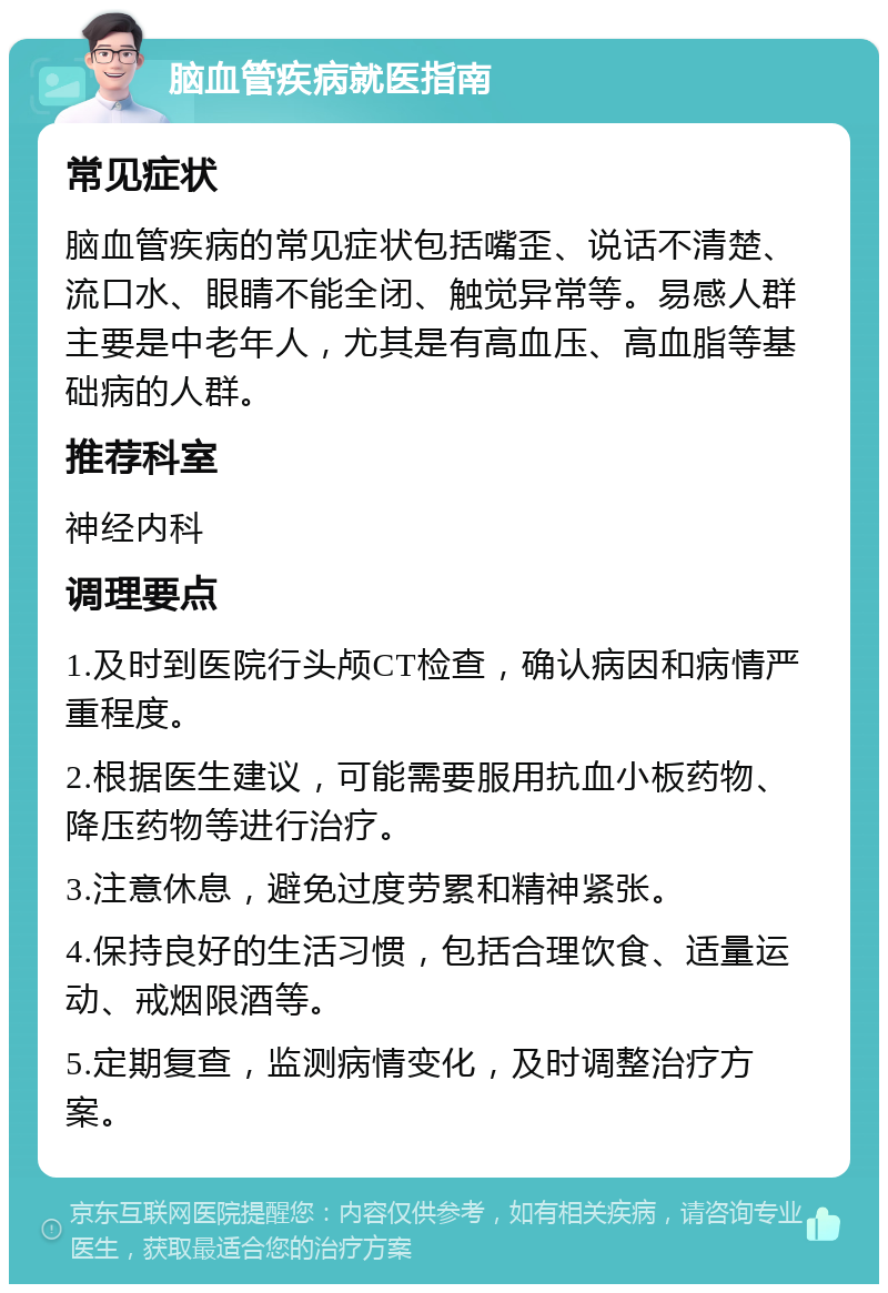 脑血管疾病就医指南 常见症状 脑血管疾病的常见症状包括嘴歪、说话不清楚、流口水、眼睛不能全闭、触觉异常等。易感人群主要是中老年人，尤其是有高血压、高血脂等基础病的人群。 推荐科室 神经内科 调理要点 1.及时到医院行头颅CT检查，确认病因和病情严重程度。 2.根据医生建议，可能需要服用抗血小板药物、降压药物等进行治疗。 3.注意休息，避免过度劳累和精神紧张。 4.保持良好的生活习惯，包括合理饮食、适量运动、戒烟限酒等。 5.定期复查，监测病情变化，及时调整治疗方案。