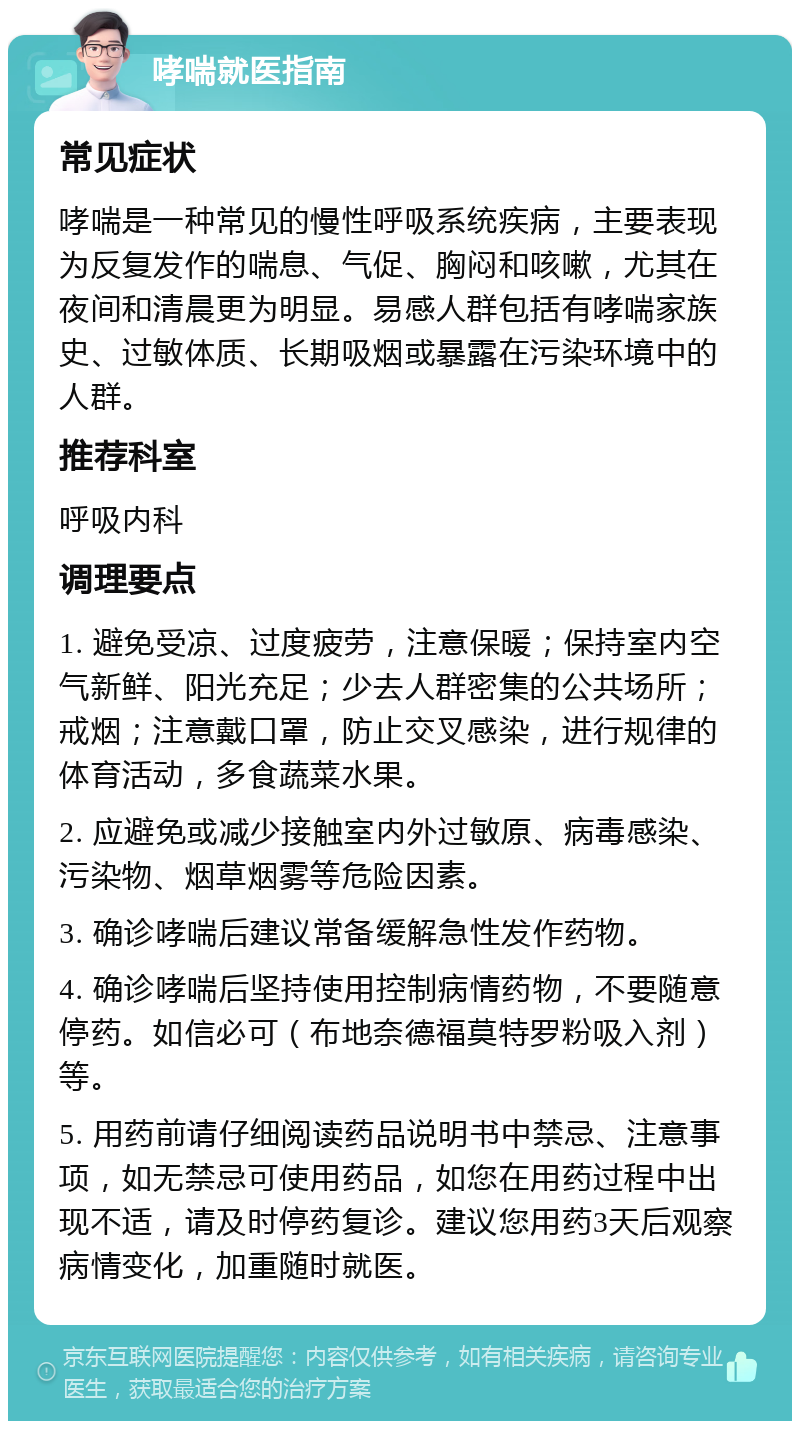 哮喘就医指南 常见症状 哮喘是一种常见的慢性呼吸系统疾病，主要表现为反复发作的喘息、气促、胸闷和咳嗽，尤其在夜间和清晨更为明显。易感人群包括有哮喘家族史、过敏体质、长期吸烟或暴露在污染环境中的人群。 推荐科室 呼吸内科 调理要点 1. 避免受凉、过度疲劳，注意保暖；保持室内空气新鲜、阳光充足；少去人群密集的公共场所；戒烟；注意戴口罩，防止交叉感染，进行规律的体育活动，多食蔬菜水果。 2. 应避免或减少接触室内外过敏原、病毒感染、污染物、烟草烟雾等危险因素。 3. 确诊哮喘后建议常备缓解急性发作药物。 4. 确诊哮喘后坚持使用控制病情药物，不要随意停药。如信必可（布地奈德福莫特罗粉吸入剂）等。 5. 用药前请仔细阅读药品说明书中禁忌、注意事项，如无禁忌可使用药品，如您在用药过程中出现不适，请及时停药复诊。建议您用药3天后观察病情变化，加重随时就医。