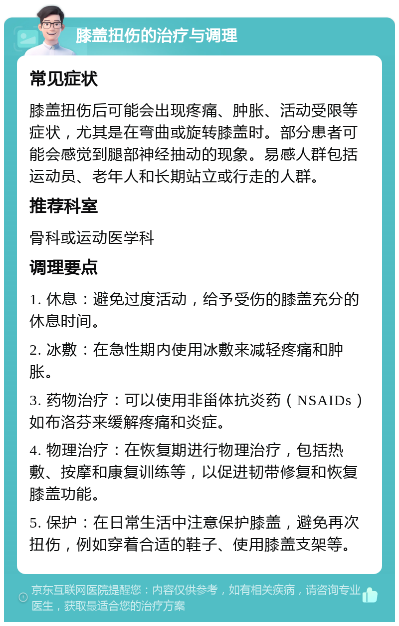 膝盖扭伤的治疗与调理 常见症状 膝盖扭伤后可能会出现疼痛、肿胀、活动受限等症状，尤其是在弯曲或旋转膝盖时。部分患者可能会感觉到腿部神经抽动的现象。易感人群包括运动员、老年人和长期站立或行走的人群。 推荐科室 骨科或运动医学科 调理要点 1. 休息：避免过度活动，给予受伤的膝盖充分的休息时间。 2. 冰敷：在急性期内使用冰敷来减轻疼痛和肿胀。 3. 药物治疗：可以使用非甾体抗炎药（NSAIDs）如布洛芬来缓解疼痛和炎症。 4. 物理治疗：在恢复期进行物理治疗，包括热敷、按摩和康复训练等，以促进韧带修复和恢复膝盖功能。 5. 保护：在日常生活中注意保护膝盖，避免再次扭伤，例如穿着合适的鞋子、使用膝盖支架等。