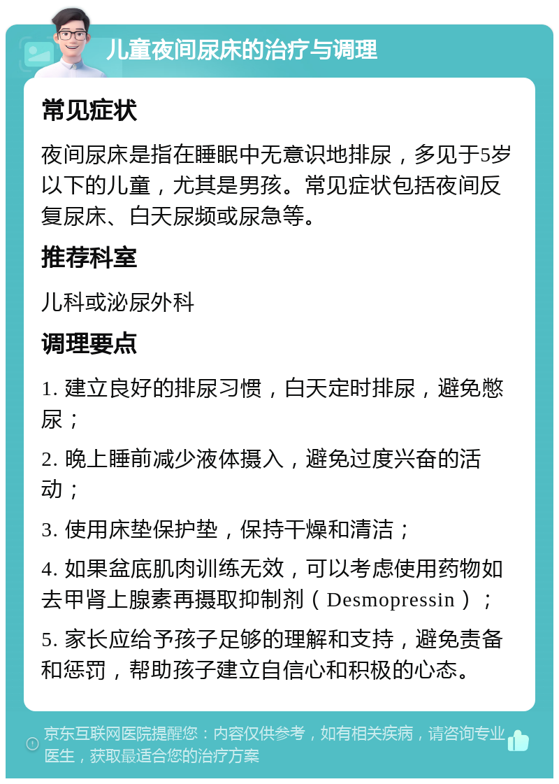 儿童夜间尿床的治疗与调理 常见症状 夜间尿床是指在睡眠中无意识地排尿，多见于5岁以下的儿童，尤其是男孩。常见症状包括夜间反复尿床、白天尿频或尿急等。 推荐科室 儿科或泌尿外科 调理要点 1. 建立良好的排尿习惯，白天定时排尿，避免憋尿； 2. 晚上睡前减少液体摄入，避免过度兴奋的活动； 3. 使用床垫保护垫，保持干燥和清洁； 4. 如果盆底肌肉训练无效，可以考虑使用药物如去甲肾上腺素再摄取抑制剂（Desmopressin）； 5. 家长应给予孩子足够的理解和支持，避免责备和惩罚，帮助孩子建立自信心和积极的心态。