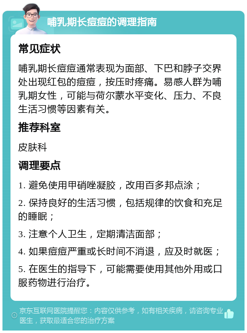 哺乳期长痘痘的调理指南 常见症状 哺乳期长痘痘通常表现为面部、下巴和脖子交界处出现红包的痘痘，按压时疼痛。易感人群为哺乳期女性，可能与荷尔蒙水平变化、压力、不良生活习惯等因素有关。 推荐科室 皮肤科 调理要点 1. 避免使用甲硝唑凝胶，改用百多邦点涂； 2. 保持良好的生活习惯，包括规律的饮食和充足的睡眠； 3. 注意个人卫生，定期清洁面部； 4. 如果痘痘严重或长时间不消退，应及时就医； 5. 在医生的指导下，可能需要使用其他外用或口服药物进行治疗。