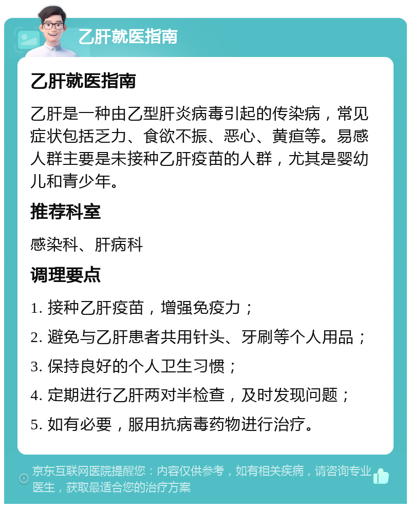 乙肝就医指南 乙肝就医指南 乙肝是一种由乙型肝炎病毒引起的传染病，常见症状包括乏力、食欲不振、恶心、黄疸等。易感人群主要是未接种乙肝疫苗的人群，尤其是婴幼儿和青少年。 推荐科室 感染科、肝病科 调理要点 1. 接种乙肝疫苗，增强免疫力； 2. 避免与乙肝患者共用针头、牙刷等个人用品； 3. 保持良好的个人卫生习惯； 4. 定期进行乙肝两对半检查，及时发现问题； 5. 如有必要，服用抗病毒药物进行治疗。