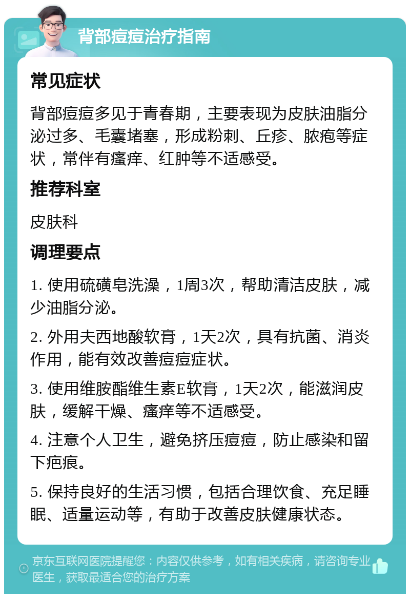 背部痘痘治疗指南 常见症状 背部痘痘多见于青春期，主要表现为皮肤油脂分泌过多、毛囊堵塞，形成粉刺、丘疹、脓疱等症状，常伴有瘙痒、红肿等不适感受。 推荐科室 皮肤科 调理要点 1. 使用硫磺皂洗澡，1周3次，帮助清洁皮肤，减少油脂分泌。 2. 外用夫西地酸软膏，1天2次，具有抗菌、消炎作用，能有效改善痘痘症状。 3. 使用维胺酯维生素E软膏，1天2次，能滋润皮肤，缓解干燥、瘙痒等不适感受。 4. 注意个人卫生，避免挤压痘痘，防止感染和留下疤痕。 5. 保持良好的生活习惯，包括合理饮食、充足睡眠、适量运动等，有助于改善皮肤健康状态。