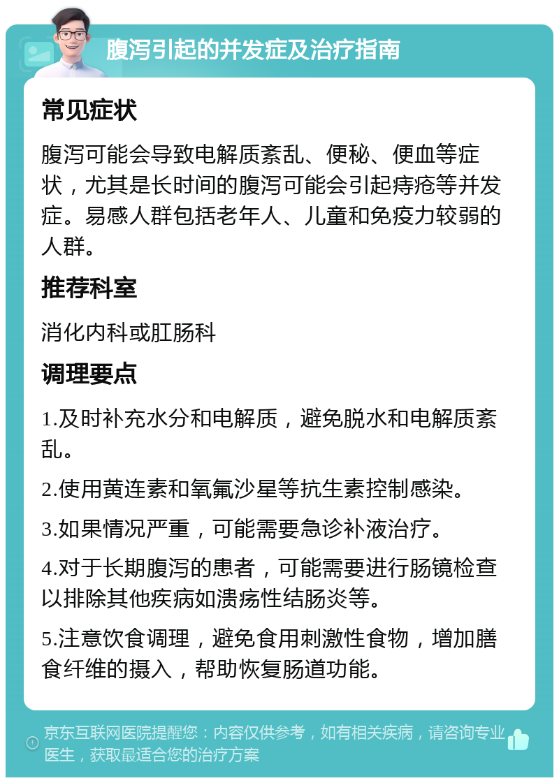 腹泻引起的并发症及治疗指南 常见症状 腹泻可能会导致电解质紊乱、便秘、便血等症状，尤其是长时间的腹泻可能会引起痔疮等并发症。易感人群包括老年人、儿童和免疫力较弱的人群。 推荐科室 消化内科或肛肠科 调理要点 1.及时补充水分和电解质，避免脱水和电解质紊乱。 2.使用黄连素和氧氟沙星等抗生素控制感染。 3.如果情况严重，可能需要急诊补液治疗。 4.对于长期腹泻的患者，可能需要进行肠镜检查以排除其他疾病如溃疡性结肠炎等。 5.注意饮食调理，避免食用刺激性食物，增加膳食纤维的摄入，帮助恢复肠道功能。