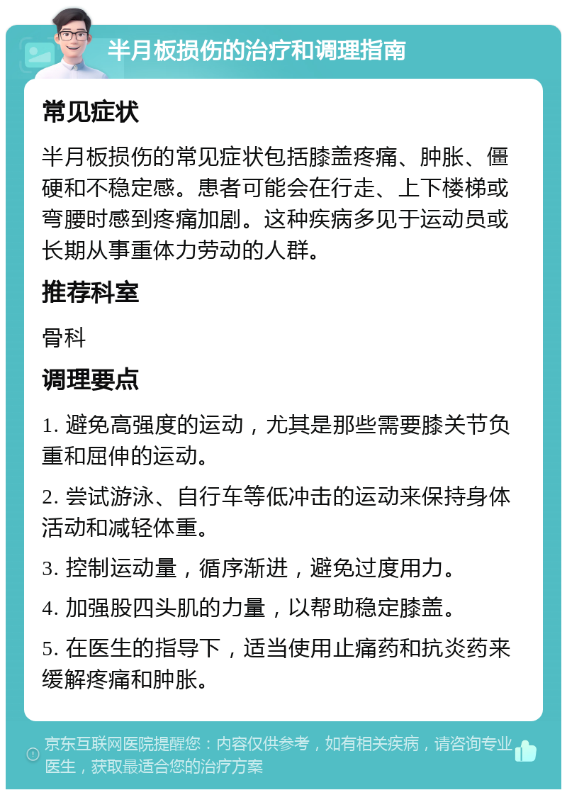 半月板损伤的治疗和调理指南 常见症状 半月板损伤的常见症状包括膝盖疼痛、肿胀、僵硬和不稳定感。患者可能会在行走、上下楼梯或弯腰时感到疼痛加剧。这种疾病多见于运动员或长期从事重体力劳动的人群。 推荐科室 骨科 调理要点 1. 避免高强度的运动，尤其是那些需要膝关节负重和屈伸的运动。 2. 尝试游泳、自行车等低冲击的运动来保持身体活动和减轻体重。 3. 控制运动量，循序渐进，避免过度用力。 4. 加强股四头肌的力量，以帮助稳定膝盖。 5. 在医生的指导下，适当使用止痛药和抗炎药来缓解疼痛和肿胀。