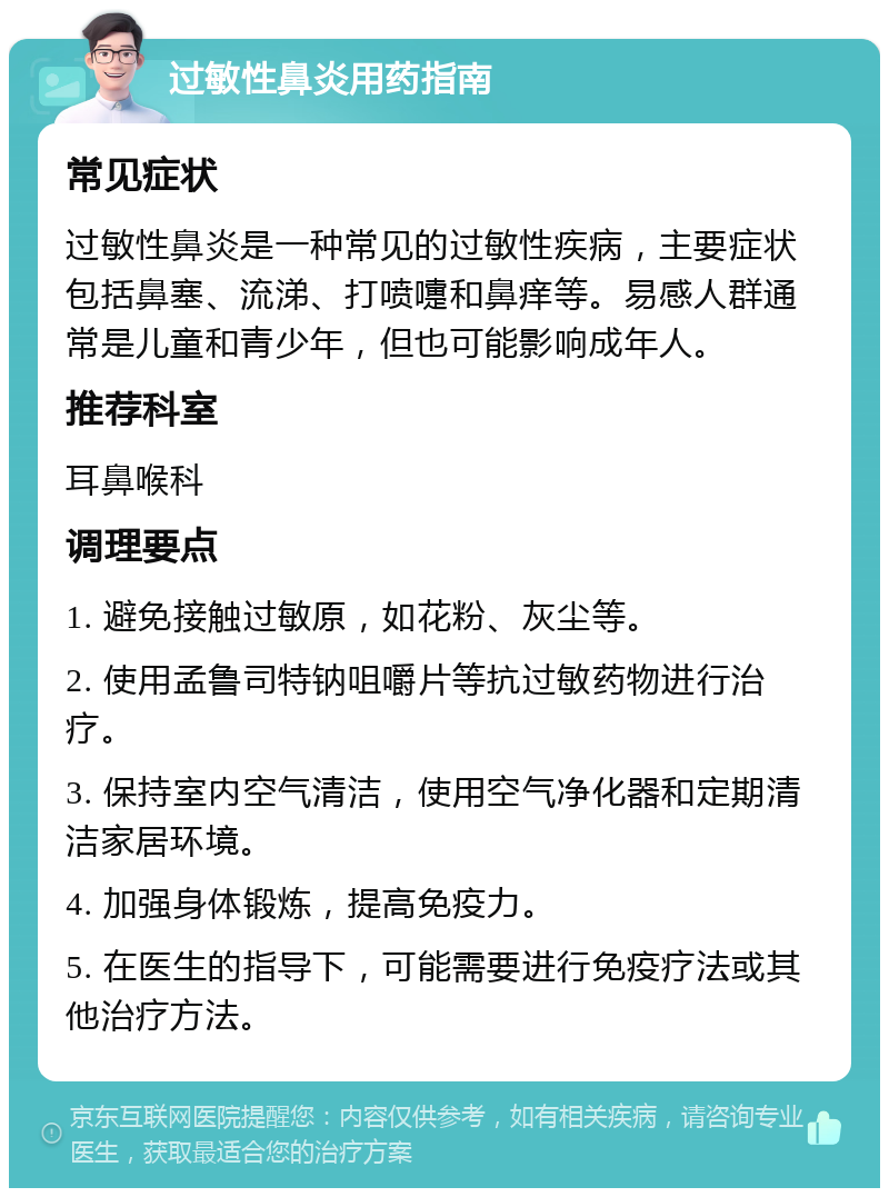 过敏性鼻炎用药指南 常见症状 过敏性鼻炎是一种常见的过敏性疾病，主要症状包括鼻塞、流涕、打喷嚏和鼻痒等。易感人群通常是儿童和青少年，但也可能影响成年人。 推荐科室 耳鼻喉科 调理要点 1. 避免接触过敏原，如花粉、灰尘等。 2. 使用孟鲁司特钠咀嚼片等抗过敏药物进行治疗。 3. 保持室内空气清洁，使用空气净化器和定期清洁家居环境。 4. 加强身体锻炼，提高免疫力。 5. 在医生的指导下，可能需要进行免疫疗法或其他治疗方法。