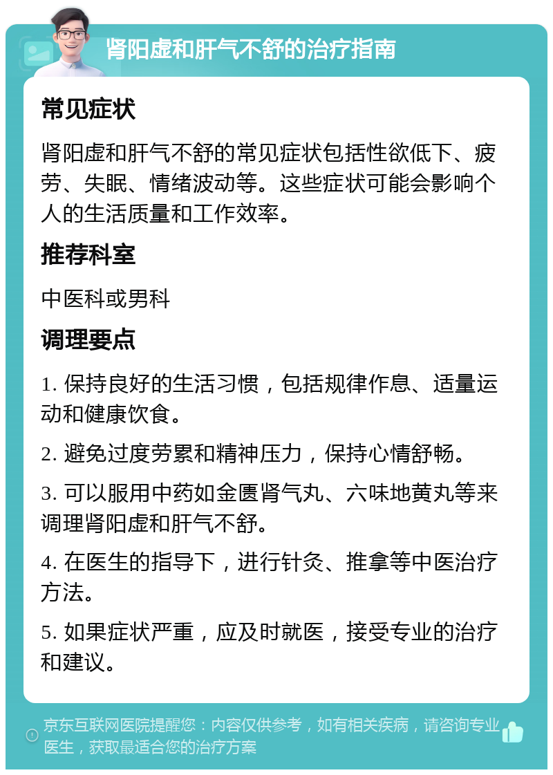 肾阳虚和肝气不舒的治疗指南 常见症状 肾阳虚和肝气不舒的常见症状包括性欲低下、疲劳、失眠、情绪波动等。这些症状可能会影响个人的生活质量和工作效率。 推荐科室 中医科或男科 调理要点 1. 保持良好的生活习惯，包括规律作息、适量运动和健康饮食。 2. 避免过度劳累和精神压力，保持心情舒畅。 3. 可以服用中药如金匮肾气丸、六味地黄丸等来调理肾阳虚和肝气不舒。 4. 在医生的指导下，进行针灸、推拿等中医治疗方法。 5. 如果症状严重，应及时就医，接受专业的治疗和建议。