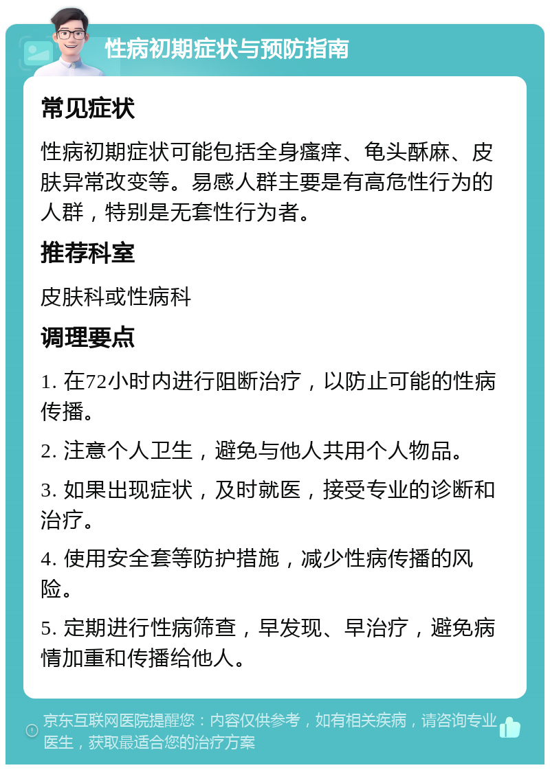 性病初期症状与预防指南 常见症状 性病初期症状可能包括全身瘙痒、龟头酥麻、皮肤异常改变等。易感人群主要是有高危性行为的人群，特别是无套性行为者。 推荐科室 皮肤科或性病科 调理要点 1. 在72小时内进行阻断治疗，以防止可能的性病传播。 2. 注意个人卫生，避免与他人共用个人物品。 3. 如果出现症状，及时就医，接受专业的诊断和治疗。 4. 使用安全套等防护措施，减少性病传播的风险。 5. 定期进行性病筛查，早发现、早治疗，避免病情加重和传播给他人。