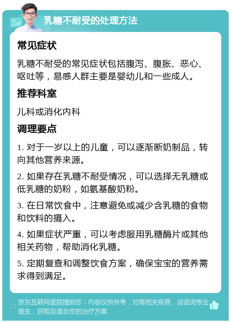 乳糖不耐受的处理方法 常见症状 乳糖不耐受的常见症状包括腹泻、腹胀、恶心、呕吐等，易感人群主要是婴幼儿和一些成人。 推荐科室 儿科或消化内科 调理要点 1. 对于一岁以上的儿童，可以逐渐断奶制品，转向其他营养来源。 2. 如果存在乳糖不耐受情况，可以选择无乳糖或低乳糖的奶粉，如氨基酸奶粉。 3. 在日常饮食中，注意避免或减少含乳糖的食物和饮料的摄入。 4. 如果症状严重，可以考虑服用乳糖酶片或其他相关药物，帮助消化乳糖。 5. 定期复查和调整饮食方案，确保宝宝的营养需求得到满足。