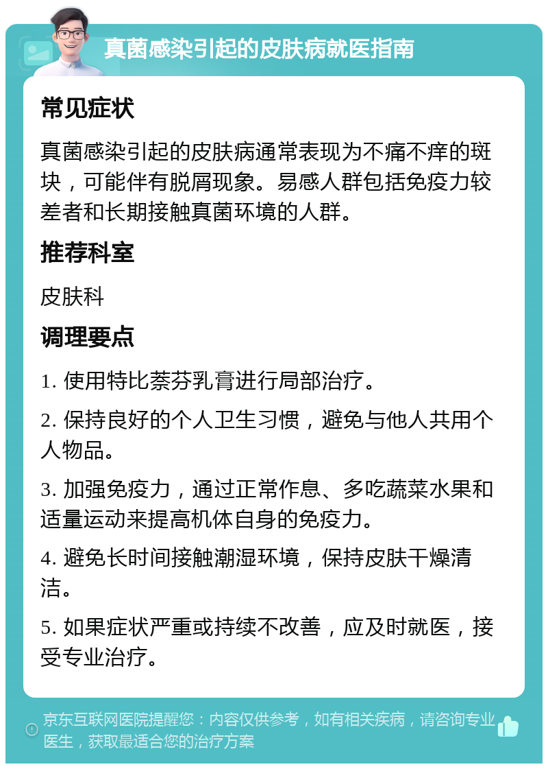 真菌感染引起的皮肤病就医指南 常见症状 真菌感染引起的皮肤病通常表现为不痛不痒的斑块，可能伴有脱屑现象。易感人群包括免疫力较差者和长期接触真菌环境的人群。 推荐科室 皮肤科 调理要点 1. 使用特比萘芬乳膏进行局部治疗。 2. 保持良好的个人卫生习惯，避免与他人共用个人物品。 3. 加强免疫力，通过正常作息、多吃蔬菜水果和适量运动来提高机体自身的免疫力。 4. 避免长时间接触潮湿环境，保持皮肤干燥清洁。 5. 如果症状严重或持续不改善，应及时就医，接受专业治疗。