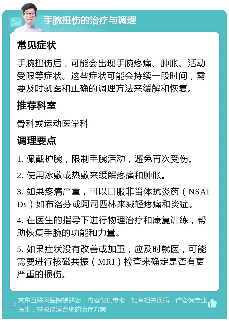 手腕扭伤的治疗与调理 常见症状 手腕扭伤后，可能会出现手腕疼痛、肿胀、活动受限等症状。这些症状可能会持续一段时间，需要及时就医和正确的调理方法来缓解和恢复。 推荐科室 骨科或运动医学科 调理要点 1. 佩戴护腕，限制手腕活动，避免再次受伤。 2. 使用冰敷或热敷来缓解疼痛和肿胀。 3. 如果疼痛严重，可以口服非甾体抗炎药（NSAIDs）如布洛芬或阿司匹林来减轻疼痛和炎症。 4. 在医生的指导下进行物理治疗和康复训练，帮助恢复手腕的功能和力量。 5. 如果症状没有改善或加重，应及时就医，可能需要进行核磁共振（MRI）检查来确定是否有更严重的损伤。