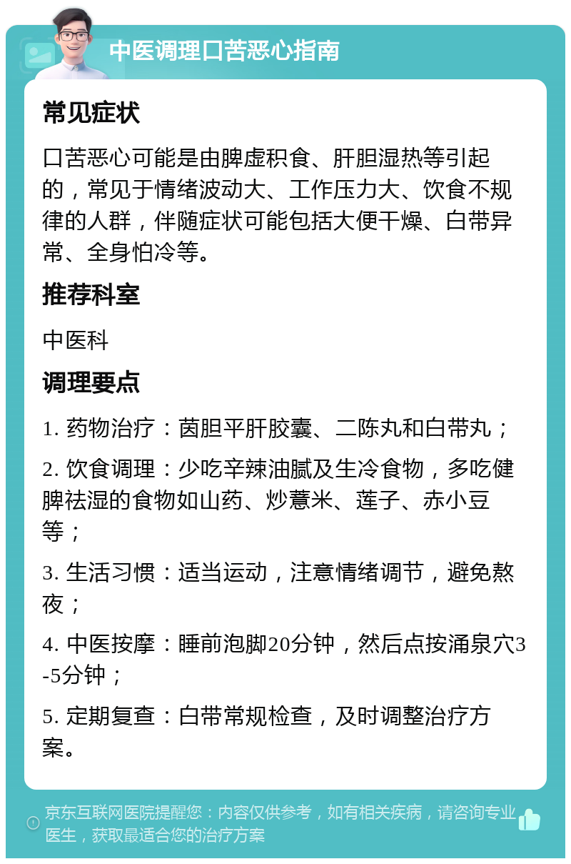 中医调理口苦恶心指南 常见症状 口苦恶心可能是由脾虚积食、肝胆湿热等引起的，常见于情绪波动大、工作压力大、饮食不规律的人群，伴随症状可能包括大便干燥、白带异常、全身怕冷等。 推荐科室 中医科 调理要点 1. 药物治疗：茵胆平肝胶囊、二陈丸和白带丸； 2. 饮食调理：少吃辛辣油腻及生冷食物，多吃健脾祛湿的食物如山药、炒薏米、莲子、赤小豆等； 3. 生活习惯：适当运动，注意情绪调节，避免熬夜； 4. 中医按摩：睡前泡脚20分钟，然后点按涌泉穴3-5分钟； 5. 定期复查：白带常规检查，及时调整治疗方案。