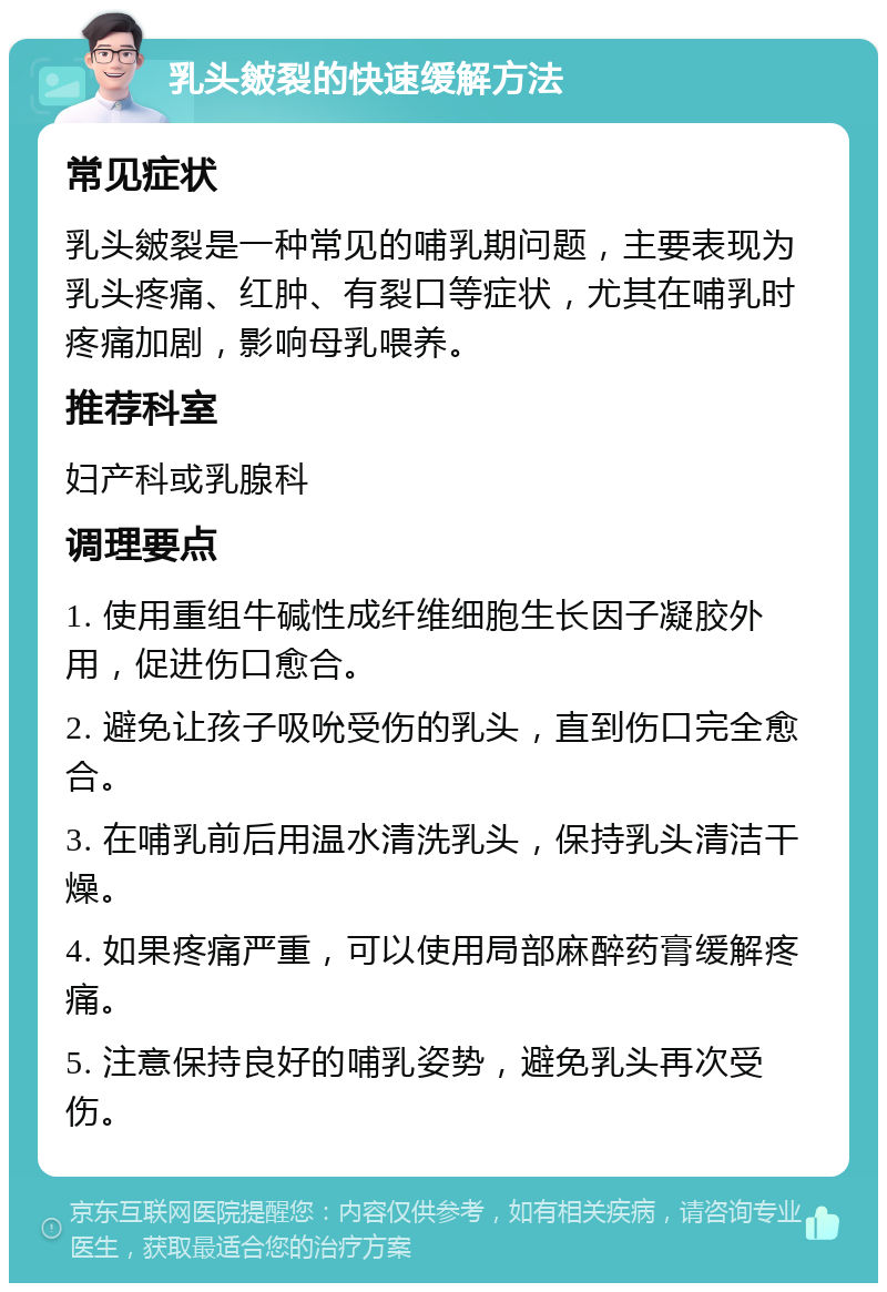 乳头皴裂的快速缓解方法 常见症状 乳头皴裂是一种常见的哺乳期问题，主要表现为乳头疼痛、红肿、有裂口等症状，尤其在哺乳时疼痛加剧，影响母乳喂养。 推荐科室 妇产科或乳腺科 调理要点 1. 使用重组牛碱性成纤维细胞生长因子凝胶外用，促进伤口愈合。 2. 避免让孩子吸吮受伤的乳头，直到伤口完全愈合。 3. 在哺乳前后用温水清洗乳头，保持乳头清洁干燥。 4. 如果疼痛严重，可以使用局部麻醉药膏缓解疼痛。 5. 注意保持良好的哺乳姿势，避免乳头再次受伤。