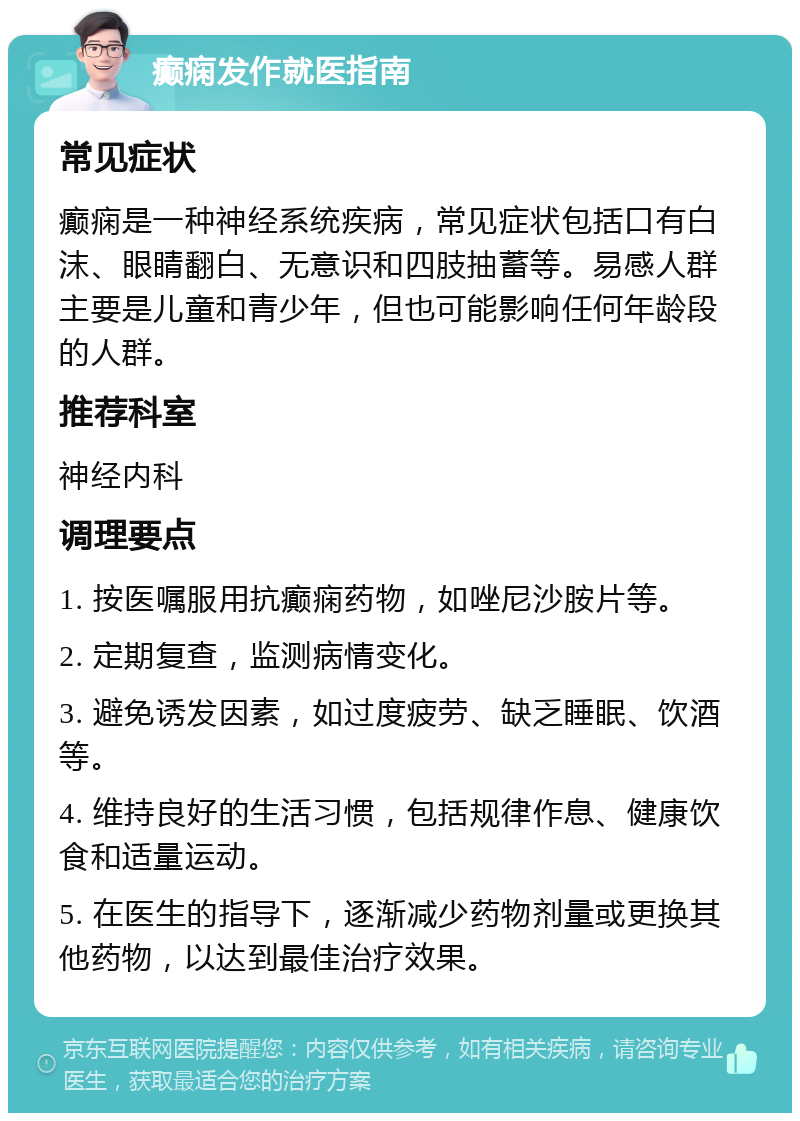 癫痫发作就医指南 常见症状 癫痫是一种神经系统疾病，常见症状包括口有白沫、眼睛翻白、无意识和四肢抽蓄等。易感人群主要是儿童和青少年，但也可能影响任何年龄段的人群。 推荐科室 神经内科 调理要点 1. 按医嘱服用抗癫痫药物，如唑尼沙胺片等。 2. 定期复查，监测病情变化。 3. 避免诱发因素，如过度疲劳、缺乏睡眠、饮酒等。 4. 维持良好的生活习惯，包括规律作息、健康饮食和适量运动。 5. 在医生的指导下，逐渐减少药物剂量或更换其他药物，以达到最佳治疗效果。