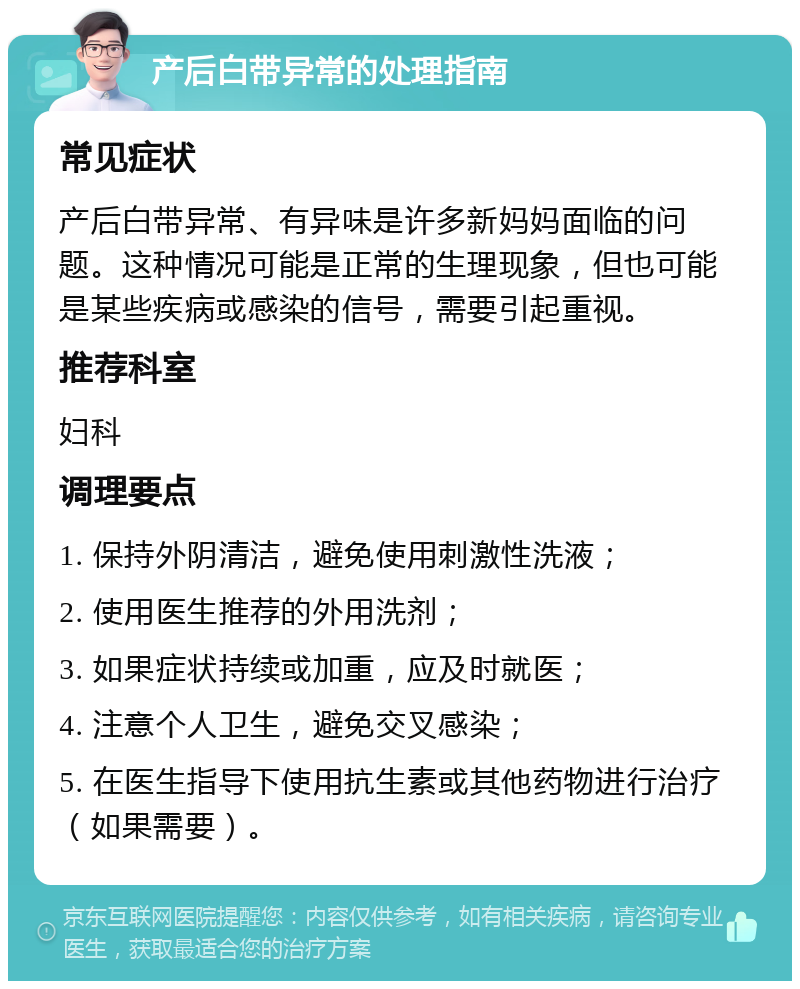 产后白带异常的处理指南 常见症状 产后白带异常、有异味是许多新妈妈面临的问题。这种情况可能是正常的生理现象，但也可能是某些疾病或感染的信号，需要引起重视。 推荐科室 妇科 调理要点 1. 保持外阴清洁，避免使用刺激性洗液； 2. 使用医生推荐的外用洗剂； 3. 如果症状持续或加重，应及时就医； 4. 注意个人卫生，避免交叉感染； 5. 在医生指导下使用抗生素或其他药物进行治疗（如果需要）。