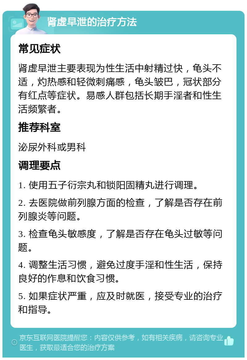 肾虚早泄的治疗方法 常见症状 肾虚早泄主要表现为性生活中射精过快，龟头不适，灼热感和轻微刺痛感，龟头皱巴，冠状部分有红点等症状。易感人群包括长期手淫者和性生活频繁者。 推荐科室 泌尿外科或男科 调理要点 1. 使用五子衍宗丸和锁阳固精丸进行调理。 2. 去医院做前列腺方面的检查，了解是否存在前列腺炎等问题。 3. 检查龟头敏感度，了解是否存在龟头过敏等问题。 4. 调整生活习惯，避免过度手淫和性生活，保持良好的作息和饮食习惯。 5. 如果症状严重，应及时就医，接受专业的治疗和指导。