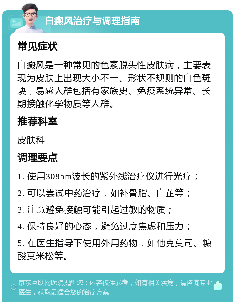 白癜风治疗与调理指南 常见症状 白癜风是一种常见的色素脱失性皮肤病，主要表现为皮肤上出现大小不一、形状不规则的白色斑块，易感人群包括有家族史、免疫系统异常、长期接触化学物质等人群。 推荐科室 皮肤科 调理要点 1. 使用308nm波长的紫外线治疗仪进行光疗； 2. 可以尝试中药治疗，如补骨脂、白芷等； 3. 注意避免接触可能引起过敏的物质； 4. 保持良好的心态，避免过度焦虑和压力； 5. 在医生指导下使用外用药物，如他克莫司、糠酸莫米松等。