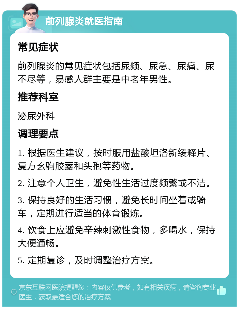 前列腺炎就医指南 常见症状 前列腺炎的常见症状包括尿频、尿急、尿痛、尿不尽等，易感人群主要是中老年男性。 推荐科室 泌尿外科 调理要点 1. 根据医生建议，按时服用盐酸坦洛新缓释片、复方玄驹胶囊和头孢等药物。 2. 注意个人卫生，避免性生活过度频繁或不洁。 3. 保持良好的生活习惯，避免长时间坐着或骑车，定期进行适当的体育锻炼。 4. 饮食上应避免辛辣刺激性食物，多喝水，保持大便通畅。 5. 定期复诊，及时调整治疗方案。