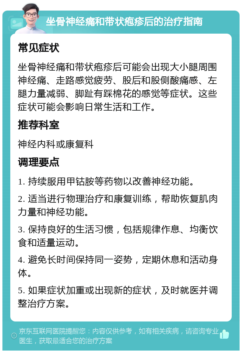 坐骨神经痛和带状疱疹后的治疗指南 常见症状 坐骨神经痛和带状疱疹后可能会出现大小腿周围神经痛、走路感觉疲劳、股后和股侧酸痛感、左腿力量减弱、脚趾有踩棉花的感觉等症状。这些症状可能会影响日常生活和工作。 推荐科室 神经内科或康复科 调理要点 1. 持续服用甲钴胺等药物以改善神经功能。 2. 适当进行物理治疗和康复训练，帮助恢复肌肉力量和神经功能。 3. 保持良好的生活习惯，包括规律作息、均衡饮食和适量运动。 4. 避免长时间保持同一姿势，定期休息和活动身体。 5. 如果症状加重或出现新的症状，及时就医并调整治疗方案。