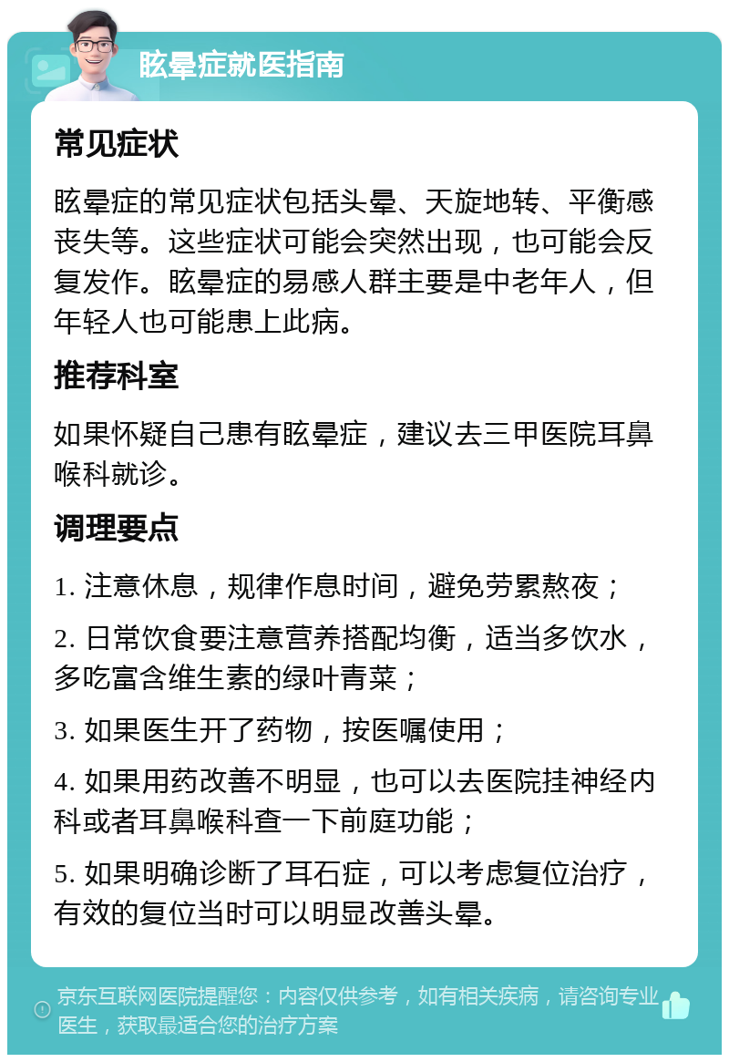 眩晕症就医指南 常见症状 眩晕症的常见症状包括头晕、天旋地转、平衡感丧失等。这些症状可能会突然出现，也可能会反复发作。眩晕症的易感人群主要是中老年人，但年轻人也可能患上此病。 推荐科室 如果怀疑自己患有眩晕症，建议去三甲医院耳鼻喉科就诊。 调理要点 1. 注意休息，规律作息时间，避免劳累熬夜； 2. 日常饮食要注意营养搭配均衡，适当多饮水，多吃富含维生素的绿叶青菜； 3. 如果医生开了药物，按医嘱使用； 4. 如果用药改善不明显，也可以去医院挂神经内科或者耳鼻喉科查一下前庭功能； 5. 如果明确诊断了耳石症，可以考虑复位治疗，有效的复位当时可以明显改善头晕。