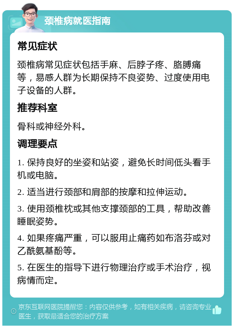 颈椎病就医指南 常见症状 颈椎病常见症状包括手麻、后脖子疼、胳膊痛等，易感人群为长期保持不良姿势、过度使用电子设备的人群。 推荐科室 骨科或神经外科。 调理要点 1. 保持良好的坐姿和站姿，避免长时间低头看手机或电脑。 2. 适当进行颈部和肩部的按摩和拉伸运动。 3. 使用颈椎枕或其他支撑颈部的工具，帮助改善睡眠姿势。 4. 如果疼痛严重，可以服用止痛药如布洛芬或对乙酰氨基酚等。 5. 在医生的指导下进行物理治疗或手术治疗，视病情而定。