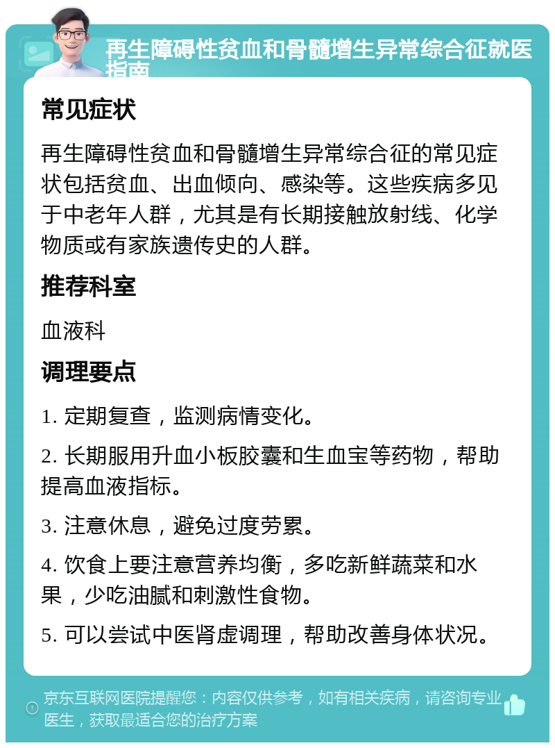 再生障碍性贫血和骨髓增生异常综合征就医指南 常见症状 再生障碍性贫血和骨髓增生异常综合征的常见症状包括贫血、出血倾向、感染等。这些疾病多见于中老年人群，尤其是有长期接触放射线、化学物质或有家族遗传史的人群。 推荐科室 血液科 调理要点 1. 定期复查，监测病情变化。 2. 长期服用升血小板胶囊和生血宝等药物，帮助提高血液指标。 3. 注意休息，避免过度劳累。 4. 饮食上要注意营养均衡，多吃新鲜蔬菜和水果，少吃油腻和刺激性食物。 5. 可以尝试中医肾虚调理，帮助改善身体状况。