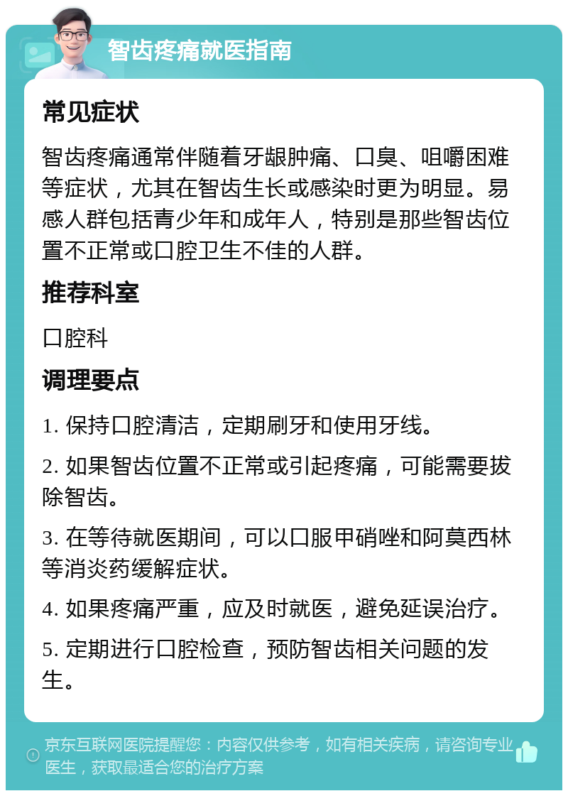 智齿疼痛就医指南 常见症状 智齿疼痛通常伴随着牙龈肿痛、口臭、咀嚼困难等症状，尤其在智齿生长或感染时更为明显。易感人群包括青少年和成年人，特别是那些智齿位置不正常或口腔卫生不佳的人群。 推荐科室 口腔科 调理要点 1. 保持口腔清洁，定期刷牙和使用牙线。 2. 如果智齿位置不正常或引起疼痛，可能需要拔除智齿。 3. 在等待就医期间，可以口服甲硝唑和阿莫西林等消炎药缓解症状。 4. 如果疼痛严重，应及时就医，避免延误治疗。 5. 定期进行口腔检查，预防智齿相关问题的发生。