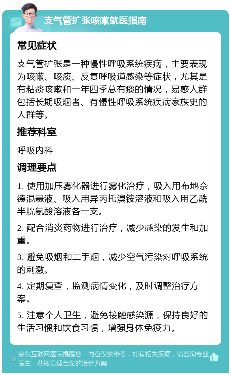 支气管扩张咳嗽就医指南 常见症状 支气管扩张是一种慢性呼吸系统疾病，主要表现为咳嗽、咳痰、反复呼吸道感染等症状，尤其是有粘痰咳嗽和一年四季总有痰的情况，易感人群包括长期吸烟者、有慢性呼吸系统疾病家族史的人群等。 推荐科室 呼吸内科 调理要点 1. 使用加压雾化器进行雾化治疗，吸入用布地奈德混悬液、吸入用异丙托溴铵溶液和吸入用乙酰半胱氨酸溶液各一支。 2. 配合消炎药物进行治疗，减少感染的发生和加重。 3. 避免吸烟和二手烟，减少空气污染对呼吸系统的刺激。 4. 定期复查，监测病情变化，及时调整治疗方案。 5. 注意个人卫生，避免接触感染源，保持良好的生活习惯和饮食习惯，增强身体免疫力。