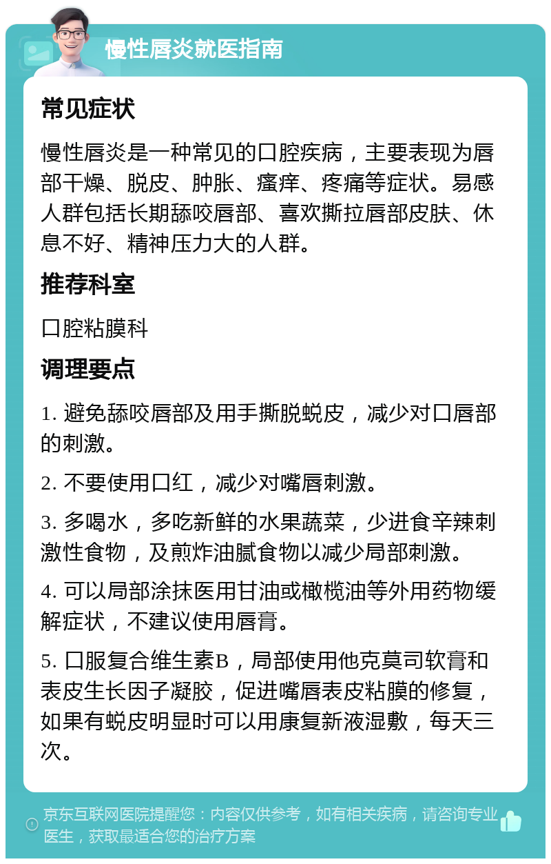 慢性唇炎就医指南 常见症状 慢性唇炎是一种常见的口腔疾病，主要表现为唇部干燥、脱皮、肿胀、瘙痒、疼痛等症状。易感人群包括长期舔咬唇部、喜欢撕拉唇部皮肤、休息不好、精神压力大的人群。 推荐科室 口腔粘膜科 调理要点 1. 避免舔咬唇部及用手撕脱蜕皮，减少对口唇部的刺激。 2. 不要使用口红，减少对嘴唇刺激。 3. 多喝水，多吃新鲜的水果蔬菜，少进食辛辣刺激性食物，及煎炸油腻食物以减少局部刺激。 4. 可以局部涂抹医用甘油或橄榄油等外用药物缓解症状，不建议使用唇膏。 5. 口服复合维生素B，局部使用他克莫司软膏和表皮生长因子凝胶，促进嘴唇表皮粘膜的修复，如果有蜕皮明显时可以用康复新液湿敷，每天三次。