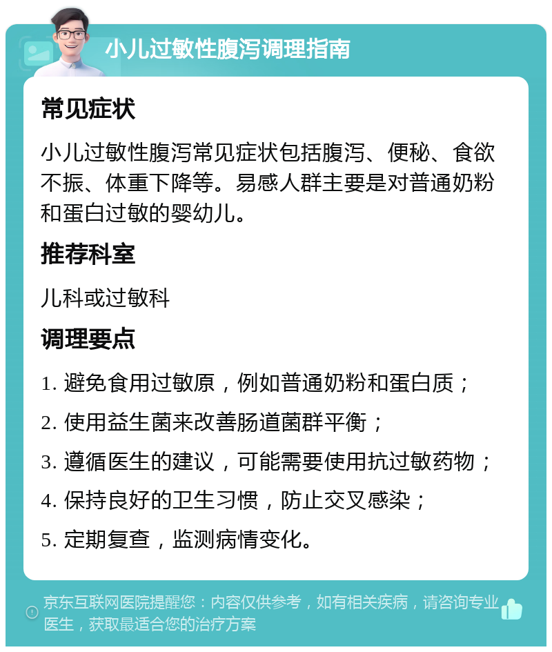 小儿过敏性腹泻调理指南 常见症状 小儿过敏性腹泻常见症状包括腹泻、便秘、食欲不振、体重下降等。易感人群主要是对普通奶粉和蛋白过敏的婴幼儿。 推荐科室 儿科或过敏科 调理要点 1. 避免食用过敏原，例如普通奶粉和蛋白质； 2. 使用益生菌来改善肠道菌群平衡； 3. 遵循医生的建议，可能需要使用抗过敏药物； 4. 保持良好的卫生习惯，防止交叉感染； 5. 定期复查，监测病情变化。