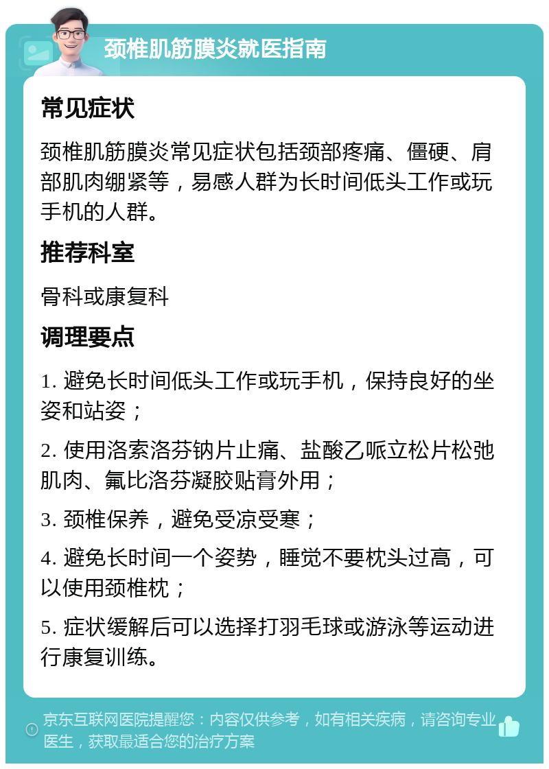 颈椎肌筋膜炎就医指南 常见症状 颈椎肌筋膜炎常见症状包括颈部疼痛、僵硬、肩部肌肉绷紧等，易感人群为长时间低头工作或玩手机的人群。 推荐科室 骨科或康复科 调理要点 1. 避免长时间低头工作或玩手机，保持良好的坐姿和站姿； 2. 使用洛索洛芬钠片止痛、盐酸乙哌立松片松弛肌肉、氟比洛芬凝胶贴膏外用； 3. 颈椎保养，避免受凉受寒； 4. 避免长时间一个姿势，睡觉不要枕头过高，可以使用颈椎枕； 5. 症状缓解后可以选择打羽毛球或游泳等运动进行康复训练。