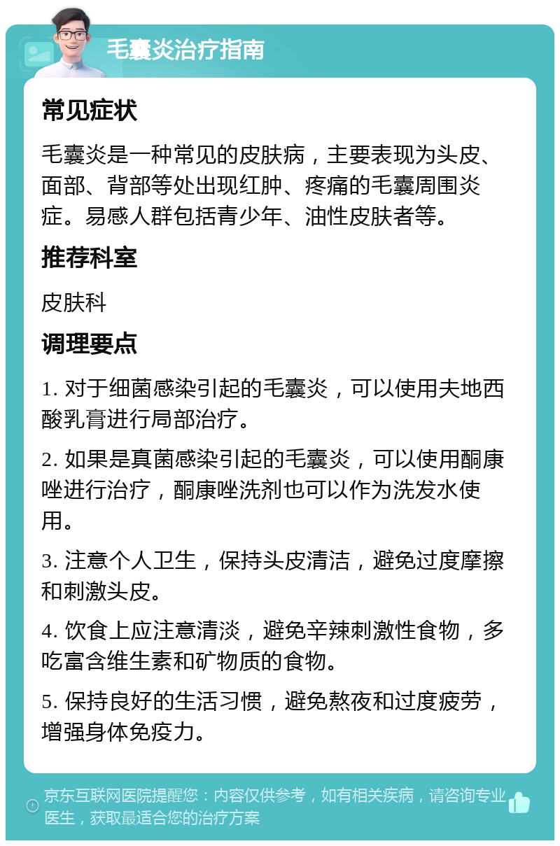 毛囊炎治疗指南 常见症状 毛囊炎是一种常见的皮肤病，主要表现为头皮、面部、背部等处出现红肿、疼痛的毛囊周围炎症。易感人群包括青少年、油性皮肤者等。 推荐科室 皮肤科 调理要点 1. 对于细菌感染引起的毛囊炎，可以使用夫地西酸乳膏进行局部治疗。 2. 如果是真菌感染引起的毛囊炎，可以使用酮康唑进行治疗，酮康唑洗剂也可以作为洗发水使用。 3. 注意个人卫生，保持头皮清洁，避免过度摩擦和刺激头皮。 4. 饮食上应注意清淡，避免辛辣刺激性食物，多吃富含维生素和矿物质的食物。 5. 保持良好的生活习惯，避免熬夜和过度疲劳，增强身体免疫力。