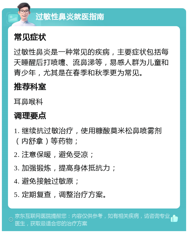 过敏性鼻炎就医指南 常见症状 过敏性鼻炎是一种常见的疾病，主要症状包括每天睡醒后打喷嚏、流鼻涕等，易感人群为儿童和青少年，尤其是在春季和秋季更为常见。 推荐科室 耳鼻喉科 调理要点 1. 继续抗过敏治疗，使用糠酸莫米松鼻喷雾剂（内舒拿）等药物； 2. 注意保暖，避免受凉； 3. 加强锻炼，提高身体抵抗力； 4. 避免接触过敏原； 5. 定期复查，调整治疗方案。