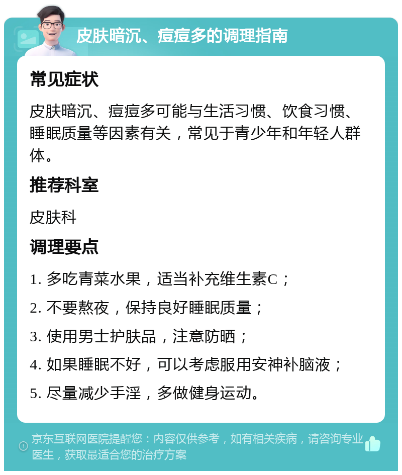 皮肤暗沉、痘痘多的调理指南 常见症状 皮肤暗沉、痘痘多可能与生活习惯、饮食习惯、睡眠质量等因素有关，常见于青少年和年轻人群体。 推荐科室 皮肤科 调理要点 1. 多吃青菜水果，适当补充维生素C； 2. 不要熬夜，保持良好睡眠质量； 3. 使用男士护肤品，注意防晒； 4. 如果睡眠不好，可以考虑服用安神补脑液； 5. 尽量减少手淫，多做健身运动。