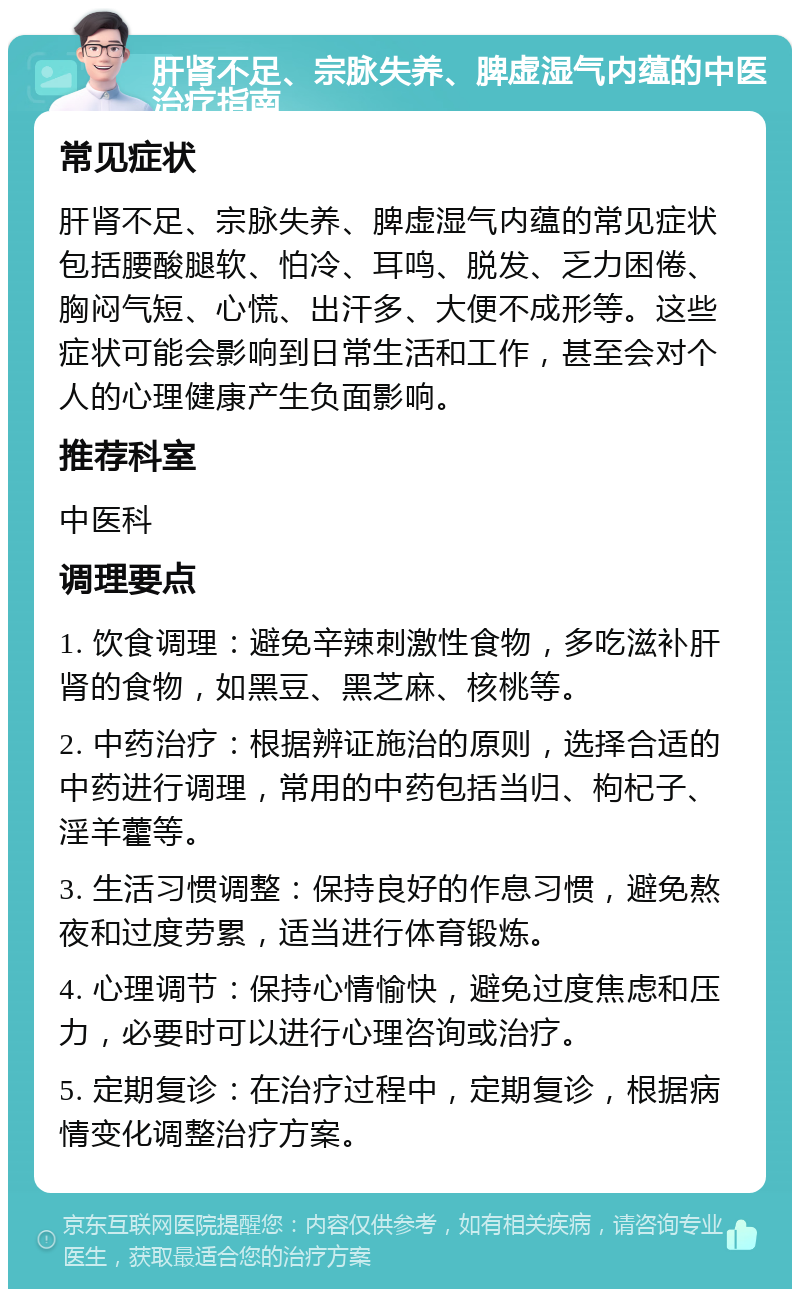 肝肾不足、宗脉失养、脾虚湿气内蕴的中医治疗指南 常见症状 肝肾不足、宗脉失养、脾虚湿气内蕴的常见症状包括腰酸腿软、怕冷、耳鸣、脱发、乏力困倦、胸闷气短、心慌、出汗多、大便不成形等。这些症状可能会影响到日常生活和工作，甚至会对个人的心理健康产生负面影响。 推荐科室 中医科 调理要点 1. 饮食调理：避免辛辣刺激性食物，多吃滋补肝肾的食物，如黑豆、黑芝麻、核桃等。 2. 中药治疗：根据辨证施治的原则，选择合适的中药进行调理，常用的中药包括当归、枸杞子、淫羊藿等。 3. 生活习惯调整：保持良好的作息习惯，避免熬夜和过度劳累，适当进行体育锻炼。 4. 心理调节：保持心情愉快，避免过度焦虑和压力，必要时可以进行心理咨询或治疗。 5. 定期复诊：在治疗过程中，定期复诊，根据病情变化调整治疗方案。