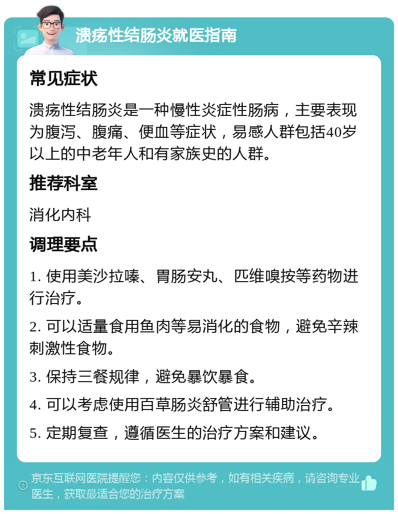 溃疡性结肠炎就医指南 常见症状 溃疡性结肠炎是一种慢性炎症性肠病，主要表现为腹泻、腹痛、便血等症状，易感人群包括40岁以上的中老年人和有家族史的人群。 推荐科室 消化内科 调理要点 1. 使用美沙拉嗪、胃肠安丸、匹维嗅按等药物进行治疗。 2. 可以适量食用鱼肉等易消化的食物，避免辛辣刺激性食物。 3. 保持三餐规律，避免暴饮暴食。 4. 可以考虑使用百草肠炎舒管进行辅助治疗。 5. 定期复查，遵循医生的治疗方案和建议。