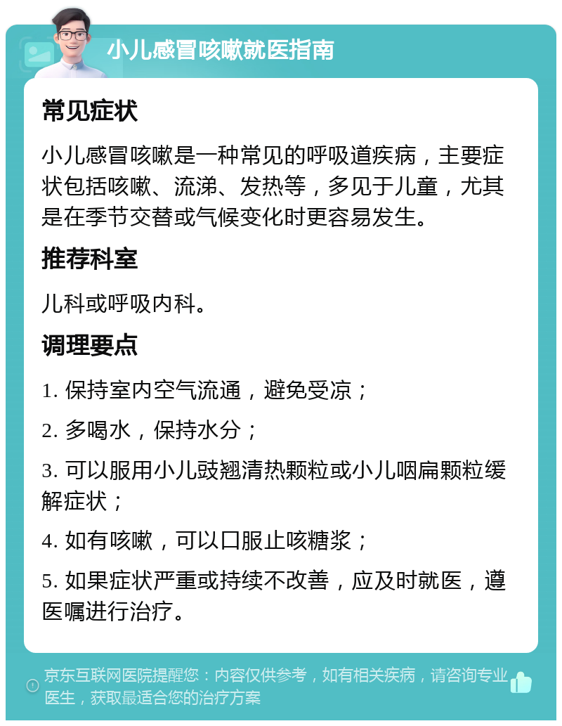 小儿感冒咳嗽就医指南 常见症状 小儿感冒咳嗽是一种常见的呼吸道疾病，主要症状包括咳嗽、流涕、发热等，多见于儿童，尤其是在季节交替或气候变化时更容易发生。 推荐科室 儿科或呼吸内科。 调理要点 1. 保持室内空气流通，避免受凉； 2. 多喝水，保持水分； 3. 可以服用小儿豉翘清热颗粒或小儿咽扁颗粒缓解症状； 4. 如有咳嗽，可以口服止咳糖浆； 5. 如果症状严重或持续不改善，应及时就医，遵医嘱进行治疗。