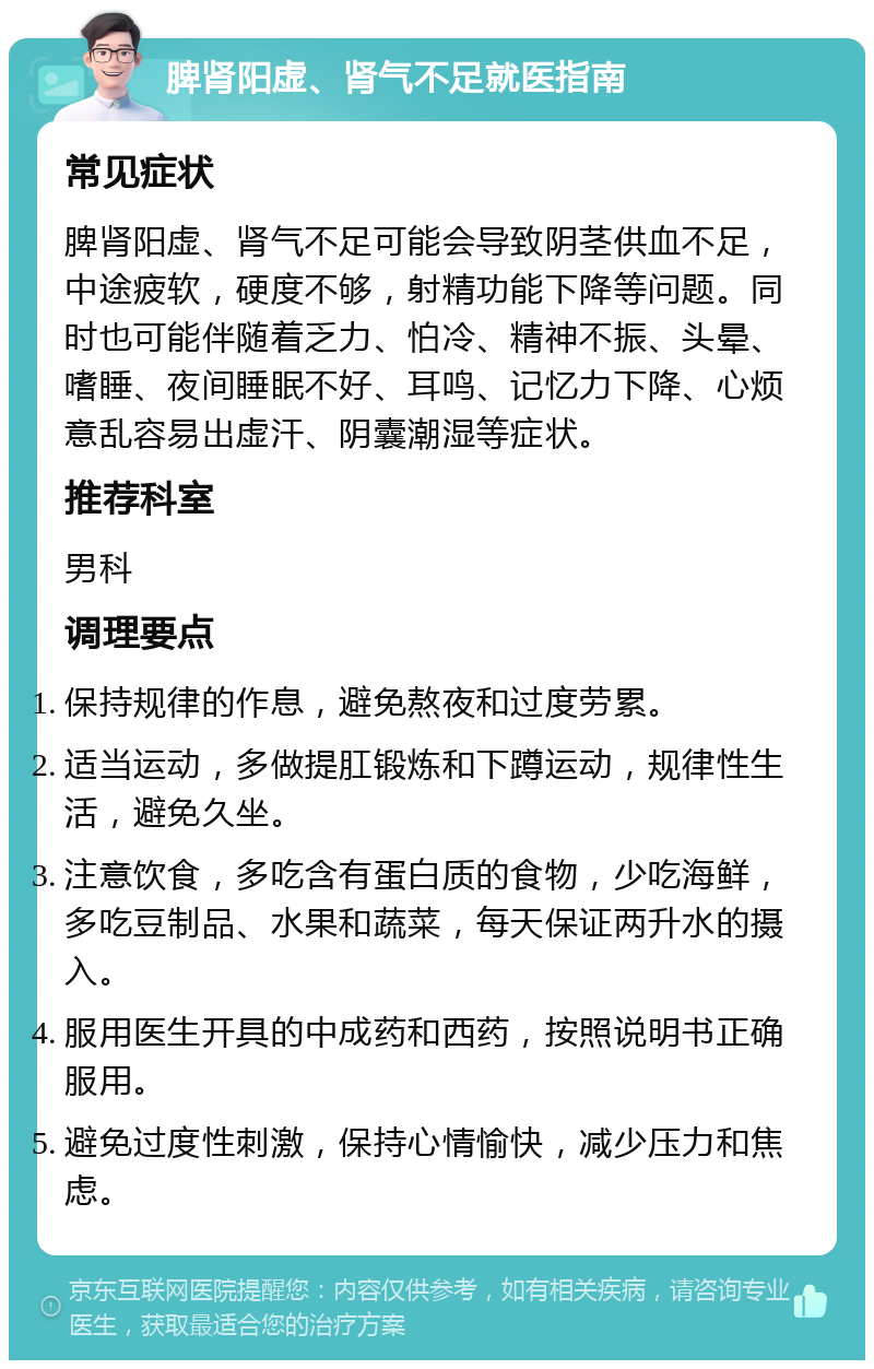 脾肾阳虚、肾气不足就医指南 常见症状 脾肾阳虚、肾气不足可能会导致阴茎供血不足，中途疲软，硬度不够，射精功能下降等问题。同时也可能伴随着乏力、怕冷、精神不振、头晕、嗜睡、夜间睡眠不好、耳鸣、记忆力下降、心烦意乱容易出虚汗、阴囊潮湿等症状。 推荐科室 男科 调理要点 保持规律的作息，避免熬夜和过度劳累。 适当运动，多做提肛锻炼和下蹲运动，规律性生活，避免久坐。 注意饮食，多吃含有蛋白质的食物，少吃海鲜，多吃豆制品、水果和蔬菜，每天保证两升水的摄入。 服用医生开具的中成药和西药，按照说明书正确服用。 避免过度性刺激，保持心情愉快，减少压力和焦虑。