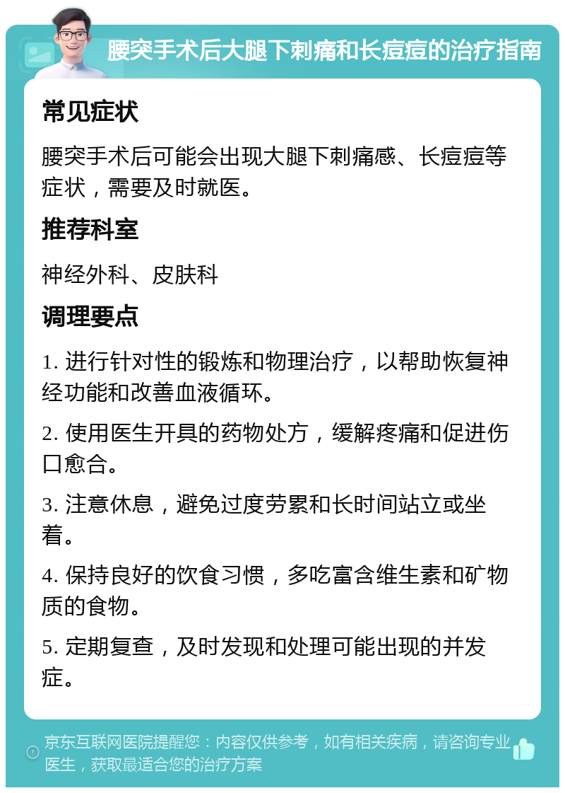 腰突手术后大腿下刺痛和长痘痘的治疗指南 常见症状 腰突手术后可能会出现大腿下刺痛感、长痘痘等症状，需要及时就医。 推荐科室 神经外科、皮肤科 调理要点 1. 进行针对性的锻炼和物理治疗，以帮助恢复神经功能和改善血液循环。 2. 使用医生开具的药物处方，缓解疼痛和促进伤口愈合。 3. 注意休息，避免过度劳累和长时间站立或坐着。 4. 保持良好的饮食习惯，多吃富含维生素和矿物质的食物。 5. 定期复查，及时发现和处理可能出现的并发症。