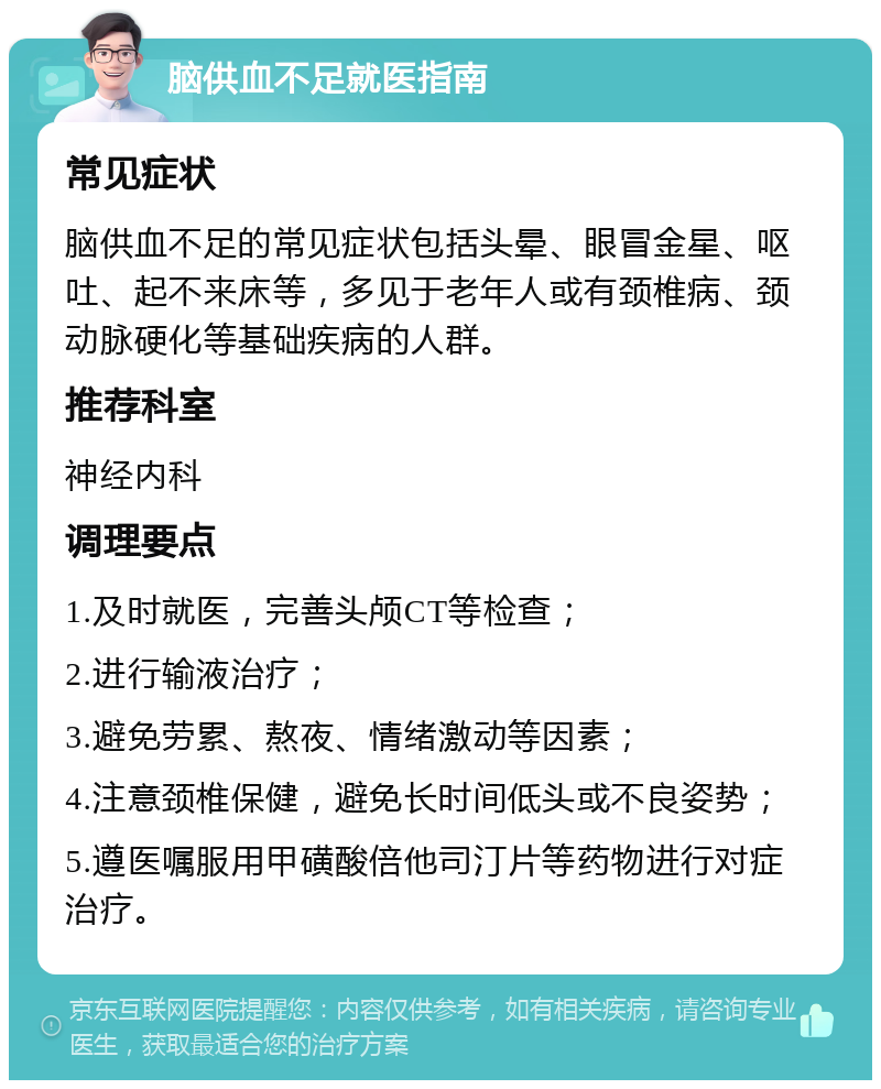 脑供血不足就医指南 常见症状 脑供血不足的常见症状包括头晕、眼冒金星、呕吐、起不来床等，多见于老年人或有颈椎病、颈动脉硬化等基础疾病的人群。 推荐科室 神经内科 调理要点 1.及时就医，完善头颅CT等检查； 2.进行输液治疗； 3.避免劳累、熬夜、情绪激动等因素； 4.注意颈椎保健，避免长时间低头或不良姿势； 5.遵医嘱服用甲磺酸倍他司汀片等药物进行对症治疗。